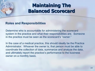 Maintaining The
                   Balanced Scorecard

Roles and Responsibilities

Determine who is accountable for administering the scorecard
system in the practice and what their responsibilities are. Someone
in the practice must be seen as the scorecard’s “owner.”

In the case of a medical practice, this should ideally be the Practice
Administrator. Whoever the owner is, that person must be able to
coordinate the collection of data, summarize and analyze the data,
and ultimately report the practice’s performance to the business
owner on a monthly basis.



                                                                         14
 