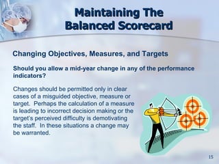 Maintaining The
                   Balanced Scorecard

Changing Objectives, Measures, and Targets
Should you allow a mid-year change in any of the performance
indicators?

Changes should be permitted only in clear
cases of a misguided objective, measure or
target. Perhaps the calculation of a measure
is leading to incorrect decision making or the
target’s perceived difficulty is demotivating
the staff. In these situations a change may
be warranted.


                                                               15
 