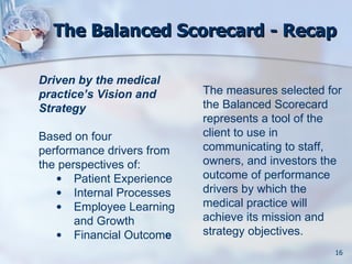 The Balanced Scorecard - Recap

Driven by the medical
practice’s Vision and      The measures selected for
Strategy                   the Balanced Scorecard
                           represents a tool of the
Based on four              client to use in
performance drivers from   communicating to staff,
the perspectives of:       owners, and investors the
   • Patient Experience    outcome of performance
   • Internal Processes    drivers by which the
   • Employee Learning     medical practice will
       and Growth          achieve its mission and
   • Financial Outcome     strategy objectives.
                                                  16
 