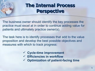 The Internal Process
                    Perspective

The business owner should identify the key processes the
practice must excel at in order to continue adding value for
patients and ultimately practice owner(s).

The task here is to identify processes that add to the value
proposition and develop the best possible objectives and
measures with which to track progress:

                Cycle-time improvement
                Efficiencies in workflow
                Optimization of patient-facing time

                                                               5
 