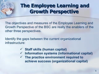 The Employee Learning and
             Growth Perspective

The objectives and measures of the Employee Learning and
Growth Perspective of the BSC are really the enablers of the
other three perspectives.

Identify the gaps between the current organizational
infrastructure:
           Staff skills (human capital)
           Information systems (informational capital)
           The practice environment required to
            achieve success (organizational capital)

                                                               6
 
