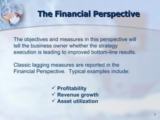 The Financial Perspective


The objectives and measures in this perspective will
tell the business owner whether the strategy
execution is leading to improved bottom-line results.

Classic lagging measures are reported in the
Financial Perspective. Typical examples include:


                 Profitability
                 Revenue growth
                 Asset utilization

                                                        7
 