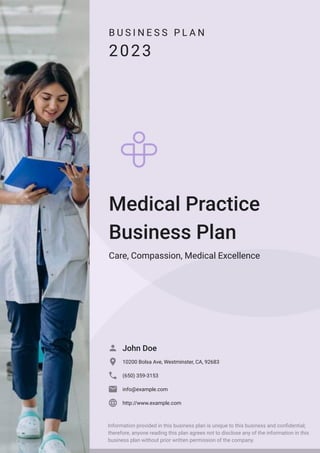 B U S I N E S S P L A N
2023
Medical Practice
Business Plan
Care, Compassion, Medical Excellence
John Doe

10200 Bolsa Ave, Westminster, CA, 92683

(650) 359-3153

info@example.com

http://www.example.com

Information provided in this business plan is unique to this business and confidential;
therefore, anyone reading this plan agrees not to disclose any of the information in this
business plan without prior written permission of the company.
 