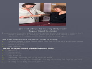 (the client undergone for monitoring blood pressure) Pregnancy Induced Hypertension > Pregnancy-induced hypertension (PIH) is a form of high blood pressure in pregnancy. It occurs in about 5 percent to 8 percent of all pregnancies. Another type of high blood pressure is chronic hypertension - high blood pressure that is present before pregnancy begins.  Three primary characteristics of this condition, includes the following : high blood pressure (a blood pressure reading higher than 140/90 mm Hg, or a significant increase in one or both pressures) protein in the urine edema (swelling) Treatment for pregnancy-induced hypertension (PIH) may include:  bedrest   hospitalization  magnesium sulfate   fetal monitoring  continued laboratory testing of urine and blood medications, called corticosteroids, that may help mature the lungs of the fetus delivery of the baby (cesarean section ) 