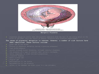 Abruptio Placenta Placental abruption occurs when the placenta separates from the wall of the uterus prior to the birth of the baby. This can result in severe, uncontrollable bleeding (hemorrhage). The cause of placental abruption is unknown. However, a number of risk factors have been identified. These factors include: older age of the mother history of placental abruption during a previous pregnancy high blood pressure certain disease states (diabetes, collagen vascular diseases) the presence of a type of uterine tumor called a leiomyoma twins, triplets, or other multiple pregnancies cigarette smoking heavy alcohol use cocaine use malformations of the uterus malformations of the placenta injury to the abdomen (as might occur in a car accident) 