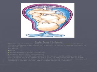 Premature Rupture Of the Membrane Premature rupture of membranes (PROM) is an event that occurs during  pregnancy  when the sac containing the developing baby (fetus) and the amniotic fluid bursts or develops a hole prior to the start of labor.  Risk Factors Smoking multiple pregnancies (twins, triplets, etc.) and excess amniotic fluid (polyhydramnios)  >The main symptom of PROM is fluid leaking from the vagina. It may be a sudden, large gush of fluid, or it may be a slow, constant trickle of fluid. The complications that may follow PROM include premature labor and delivery of the fetus, infections of the mother and/or the fetus, and compression of the umbilical cord (leading to oxygen deprivation in the fetus).  