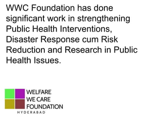 WWC Foundation has done
significant work in strengthening
Public Health Interventions,
Disaster Response cum Risk
Reduction and Research in Public
Health Issues.
 