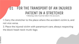 SLIDESMANIA.COM
Following rules must be taken into account;
FOR THE TRANSPORT OF AN INJURED
PATIENT IN A STRETCHER
01
1. Carry the stretcher to the place where the accident victim is, and
not vice versa.
2. Place the injured victim with paramount care, always respecting
the block head-neck-trunk-legs;
 