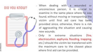 SLIDESMANIA.COM
Did you know?
• When dealing with a wounded or
unconscious person, it is crucial to
examine in the same place where he was
found, without moving or transporting the
victim until first aid care has been
provided since, otherwise, there is a risk
of aggravating the situation and causing
new wounds.
• Only in extreme situations (fire,
electrocution, asphyxia, flooding, trapping,
etc.) should the victim be transferred with
the maximum care to the closest place
where first aid can be provided.
 