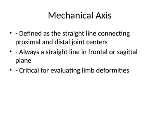 Mechanical Axis
• - Defined as the straight line connecting
proximal and distal joint centers
• - Always a straight line in frontal or sagittal
plane
• - Critical for evaluating limb deformities
 