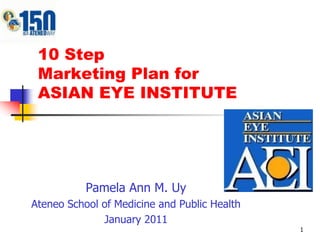 1 10 StepMarketing Plan for ASIAN EYE INSTITUTE Pamela Ann M. Uy Ateneo School of Medicine and Public Health January 2011 