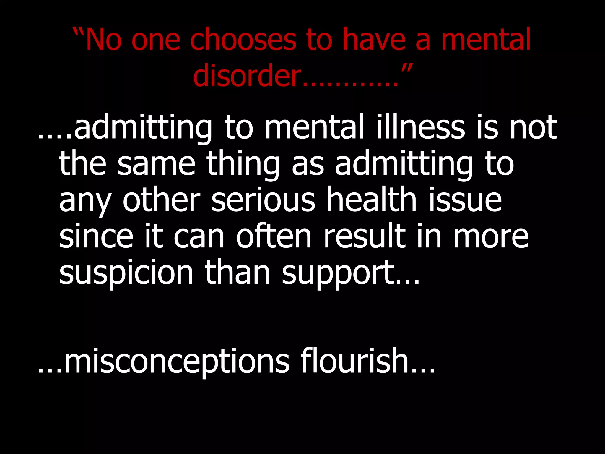 “No one chooses to have a mental
disorder…………”
….admitting to mental illness is not
the same thing as admitting to
any other serious health issue
since it can often result in more
suspicion than support…
…misconceptions flourish…
 