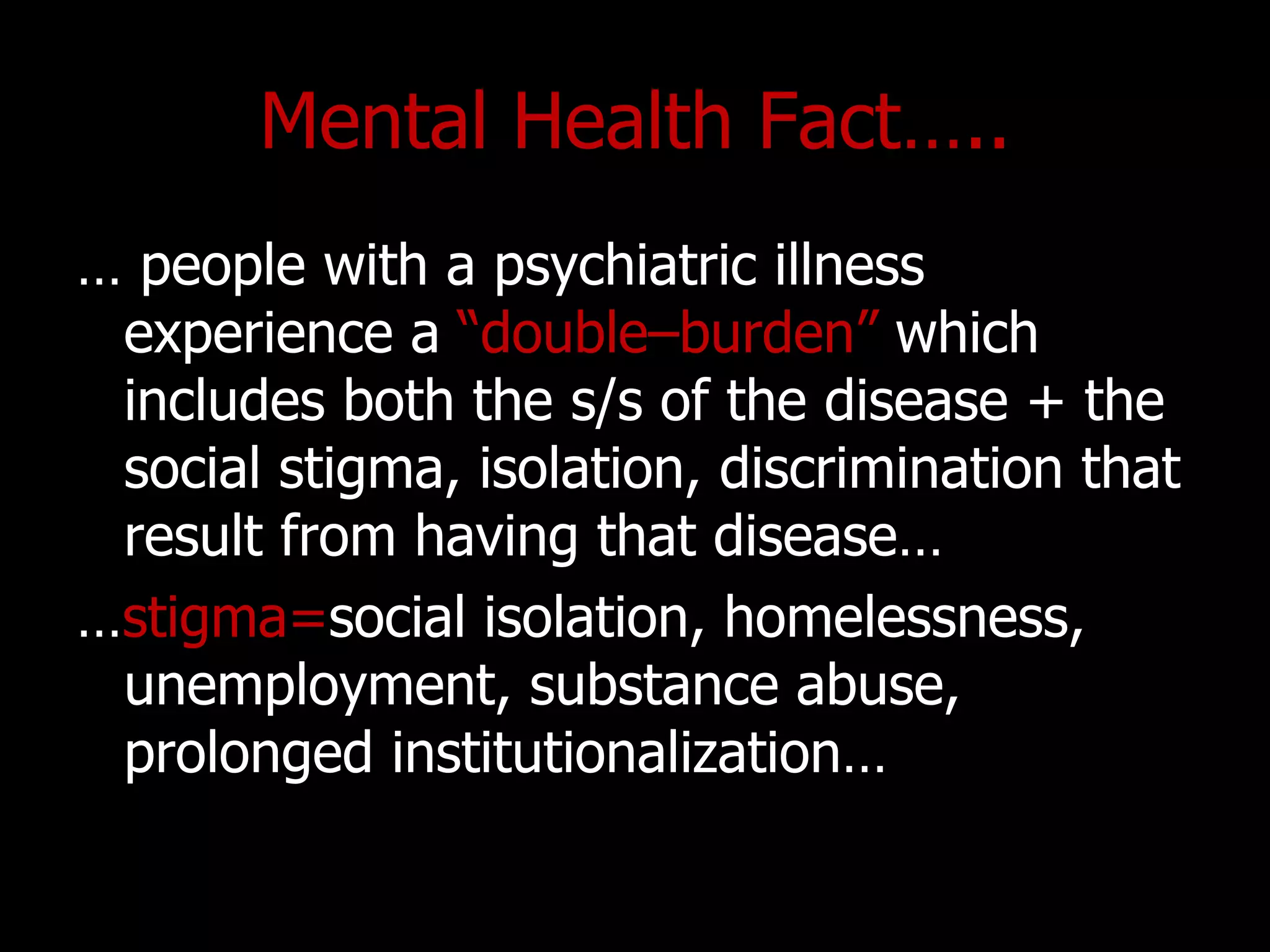 Mental Health Fact…..
… people with a psychiatric illness
experience a “double–burden” which
includes both the s/s of the disease + the
social stigma, isolation, discrimination that
result from having that disease…
…stigma=social isolation, homelessness,
unemployment, substance abuse,
prolonged institutionalization…
 
