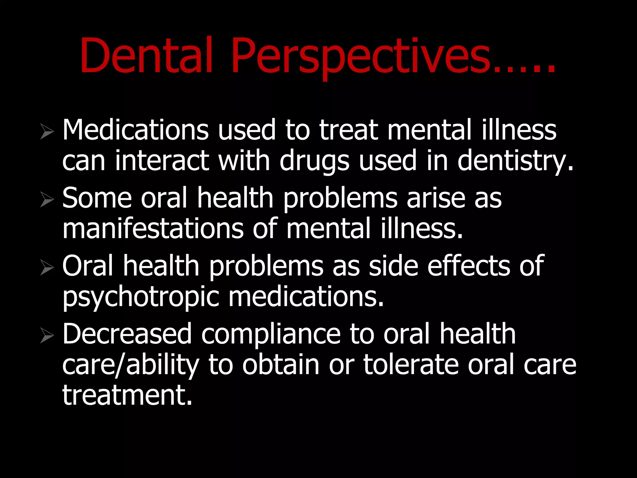 Dental Perspectives…..
 Medications used to treat mental illness
can interact with drugs used in dentistry.
 Some oral health problems arise as
manifestations of mental illness.
 Oral health problems as side effects of
psychotropic medications.
 Decreased compliance to oral health
care/ability to obtain or tolerate oral care
treatment.
 