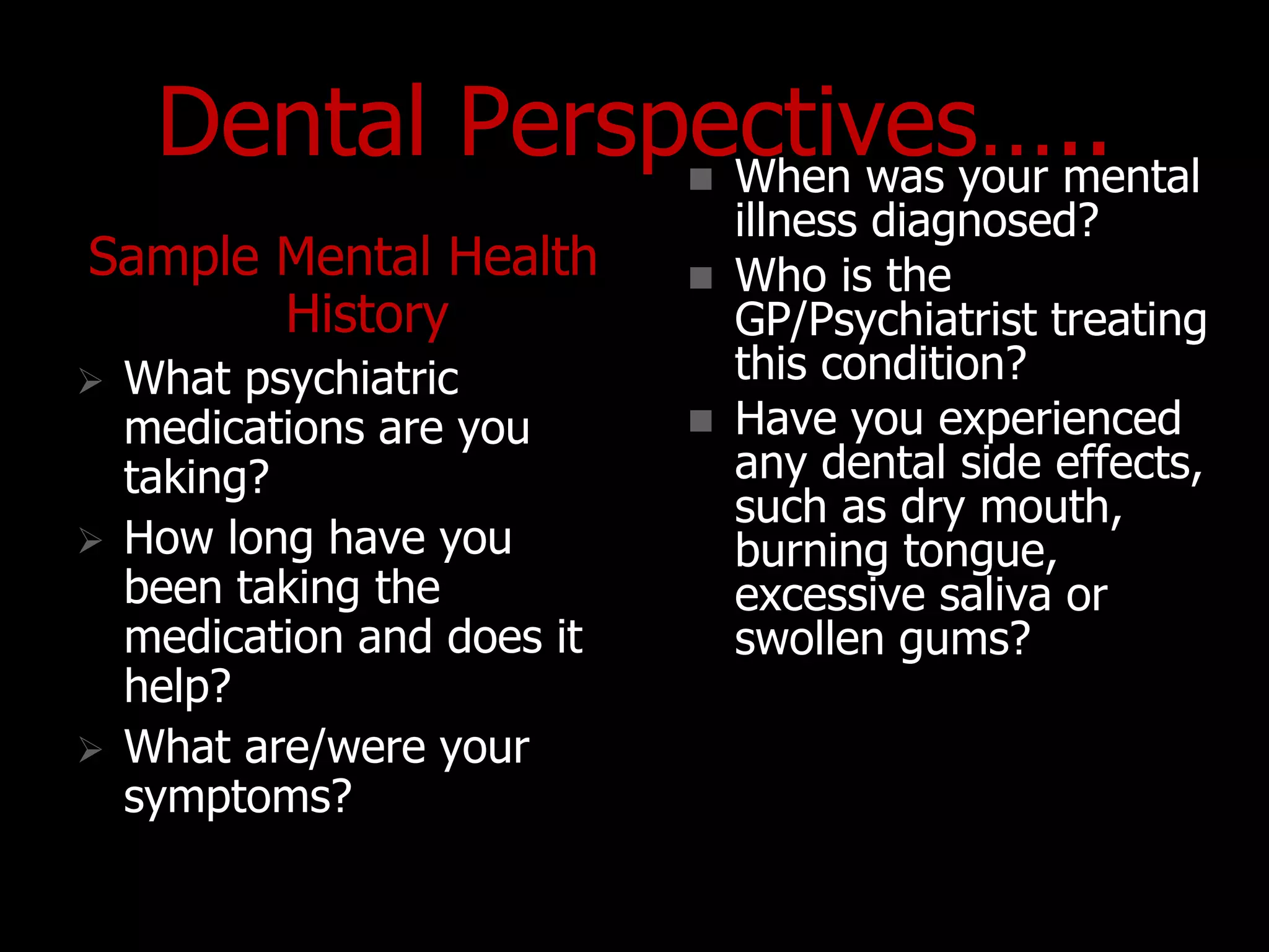Dental Perspectives…..
Sample Mental Health
History
 What psychiatric
medications are you
taking?
 How long have you
been taking the
medication and does it
help?
 What are/were your
symptoms?
 When was your mental
illness diagnosed?
 Who is the
GP/Psychiatrist treating
this condition?
 Have you experienced
any dental side effects,
such as dry mouth,
burning tongue,
excessive saliva or
swollen gums?
 