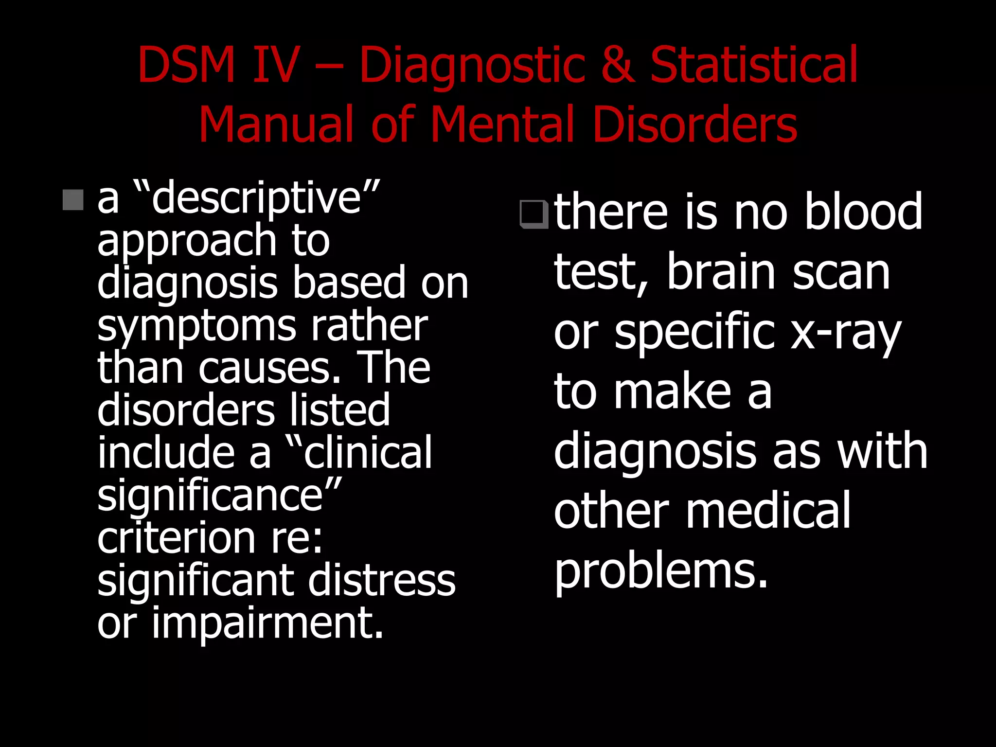 DSM IV – Diagnostic & Statistical
Manual of Mental Disorders
 a “descriptive”
approach to
diagnosis based on
symptoms rather
than causes. The
disorders listed
include a “clinical
significance”
criterion re:
significant distress
or impairment.
there is no blood
test, brain scan
or specific x-ray
to make a
diagnosis as with
other medical
problems.
 