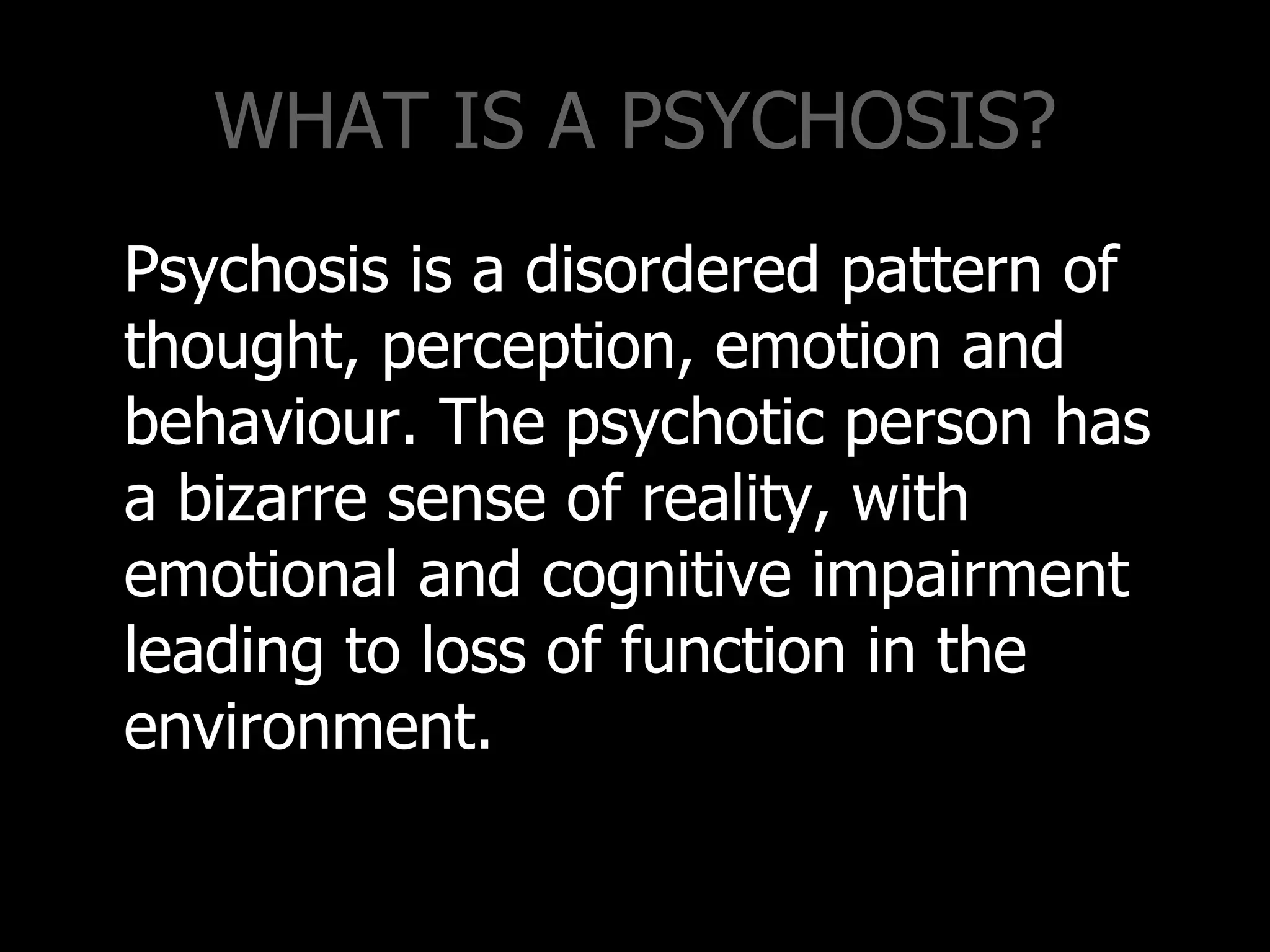 WHAT IS A PSYCHOSIS?
Psychosis is a disordered pattern of
thought, perception, emotion and
behaviour. The psychotic person has
a bizarre sense of reality, with
emotional and cognitive impairment
leading to loss of function in the
environment.
 