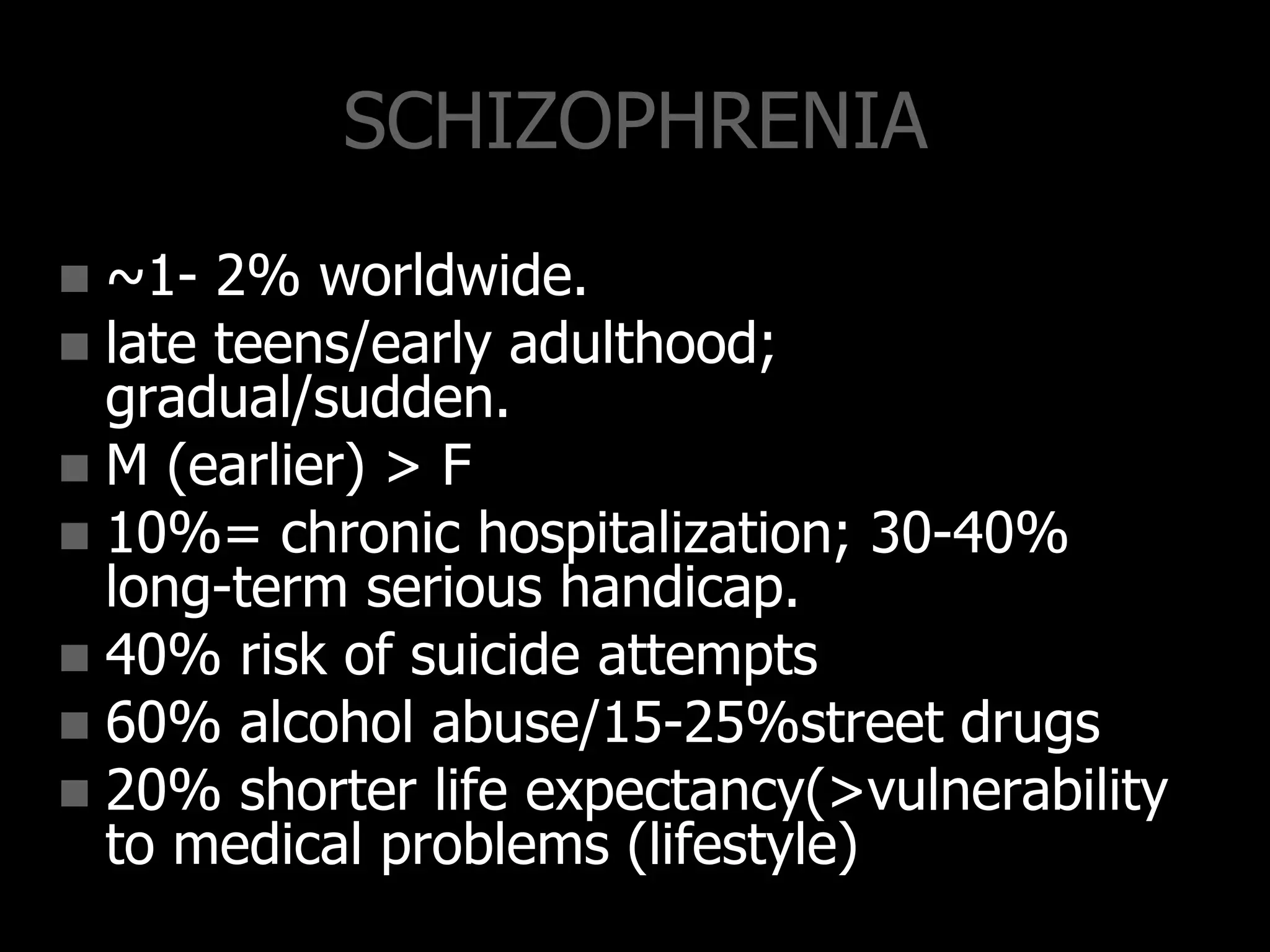 SCHIZOPHRENIA
 ~1- 2% worldwide.
 late teens/early adulthood;
gradual/sudden.
 M (earlier) > F
 10%= chronic hospitalization; 30-40%
long-term serious handicap.
 40% risk of suicide attempts
 60% alcohol abuse/15-25%street drugs
 20% shorter life expectancy(>vulnerability
to medical problems (lifestyle)
 