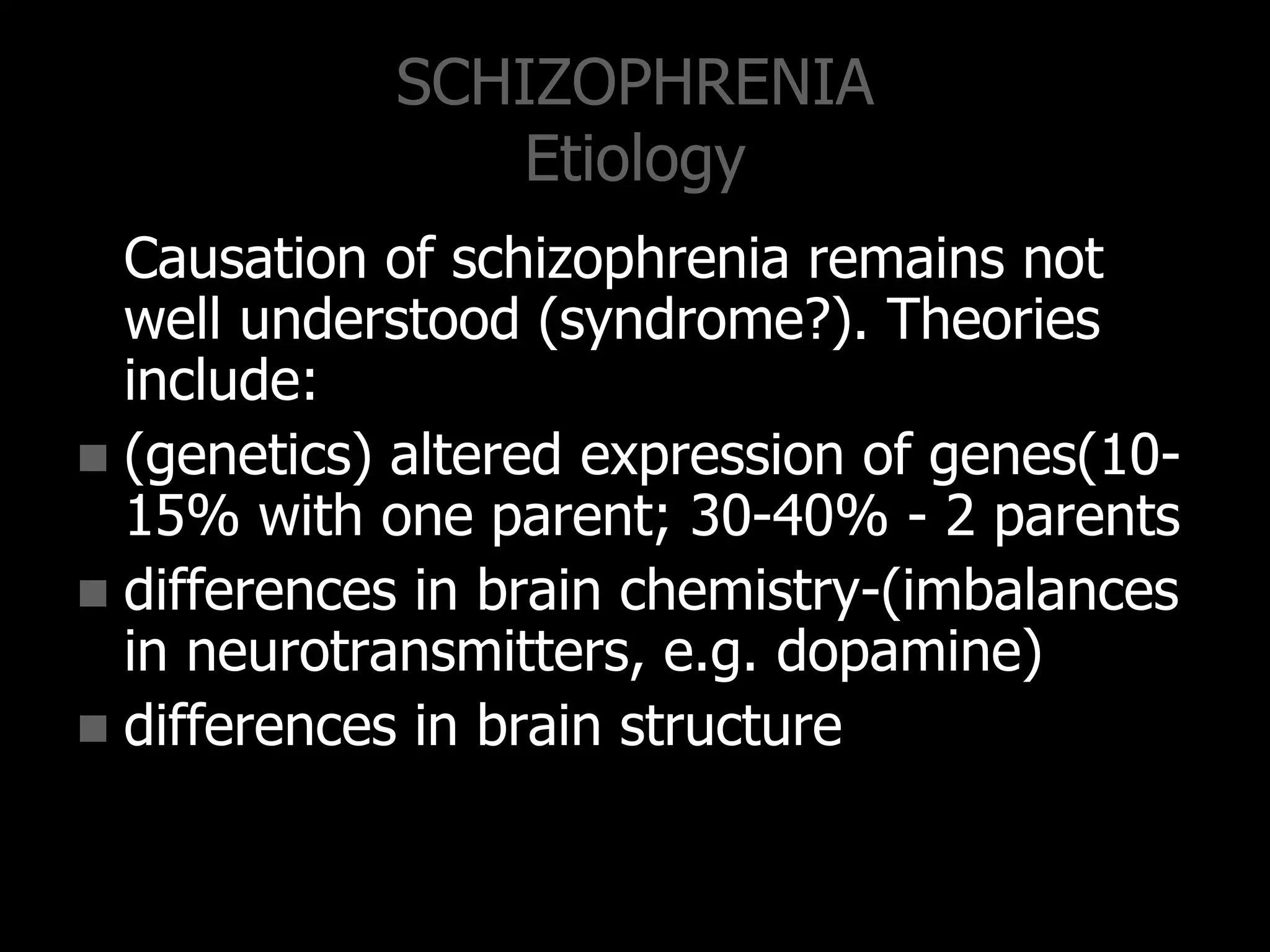 SCHIZOPHRENIA
Etiology
Causation of schizophrenia remains not
well understood (syndrome?). Theories
include:
 (genetics) altered expression of genes(10-
15% with one parent; 30-40% - 2 parents
 differences in brain chemistry-(imbalances
in neurotransmitters, e.g. dopamine)
 differences in brain structure
 
