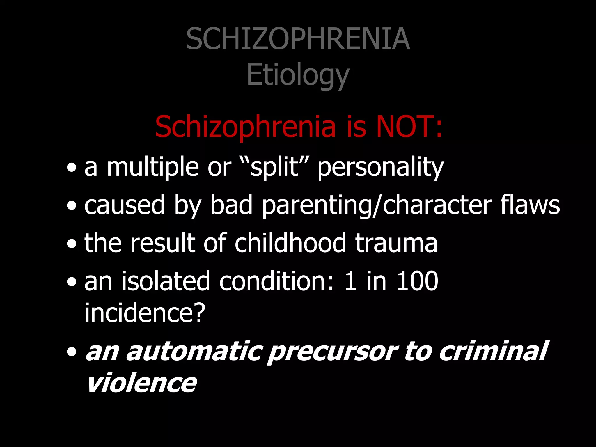 SCHIZOPHRENIA
Etiology
Schizophrenia is NOT:
• a multiple or “split” personality
• caused by bad parenting/character flaws
• the result of childhood trauma
• an isolated condition: 1 in 100
incidence?
• an automatic precursor to criminal
violence
 