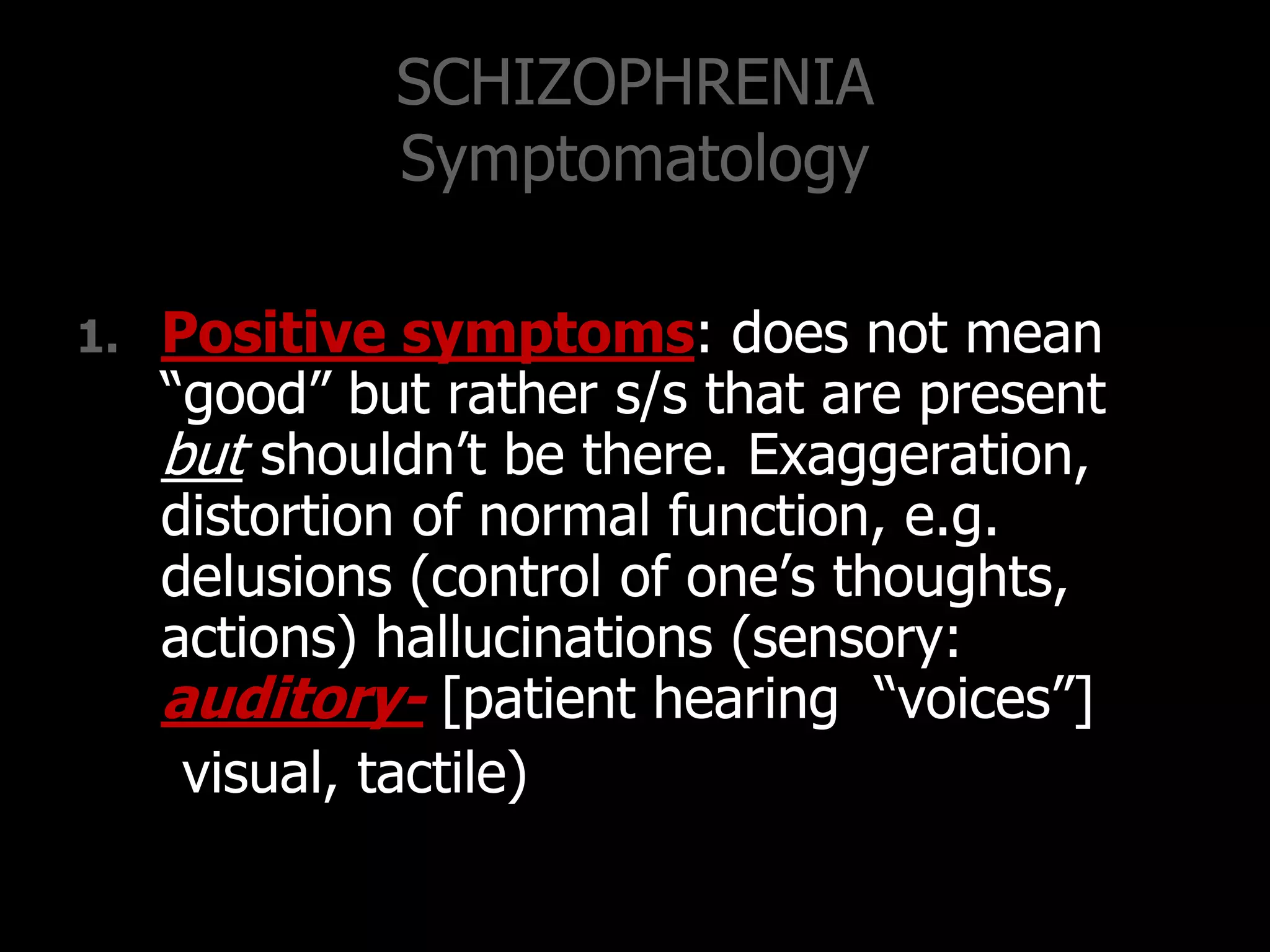 SCHIZOPHRENIA
Symptomatology
1. Positive symptoms: does not mean
“good” but rather s/s that are present
but shouldn‟t be there. Exaggeration,
distortion of normal function, e.g.
delusions (control of one‟s thoughts,
actions) hallucinations (sensory:
auditory- [patient hearing “voices”]
visual, tactile)
 