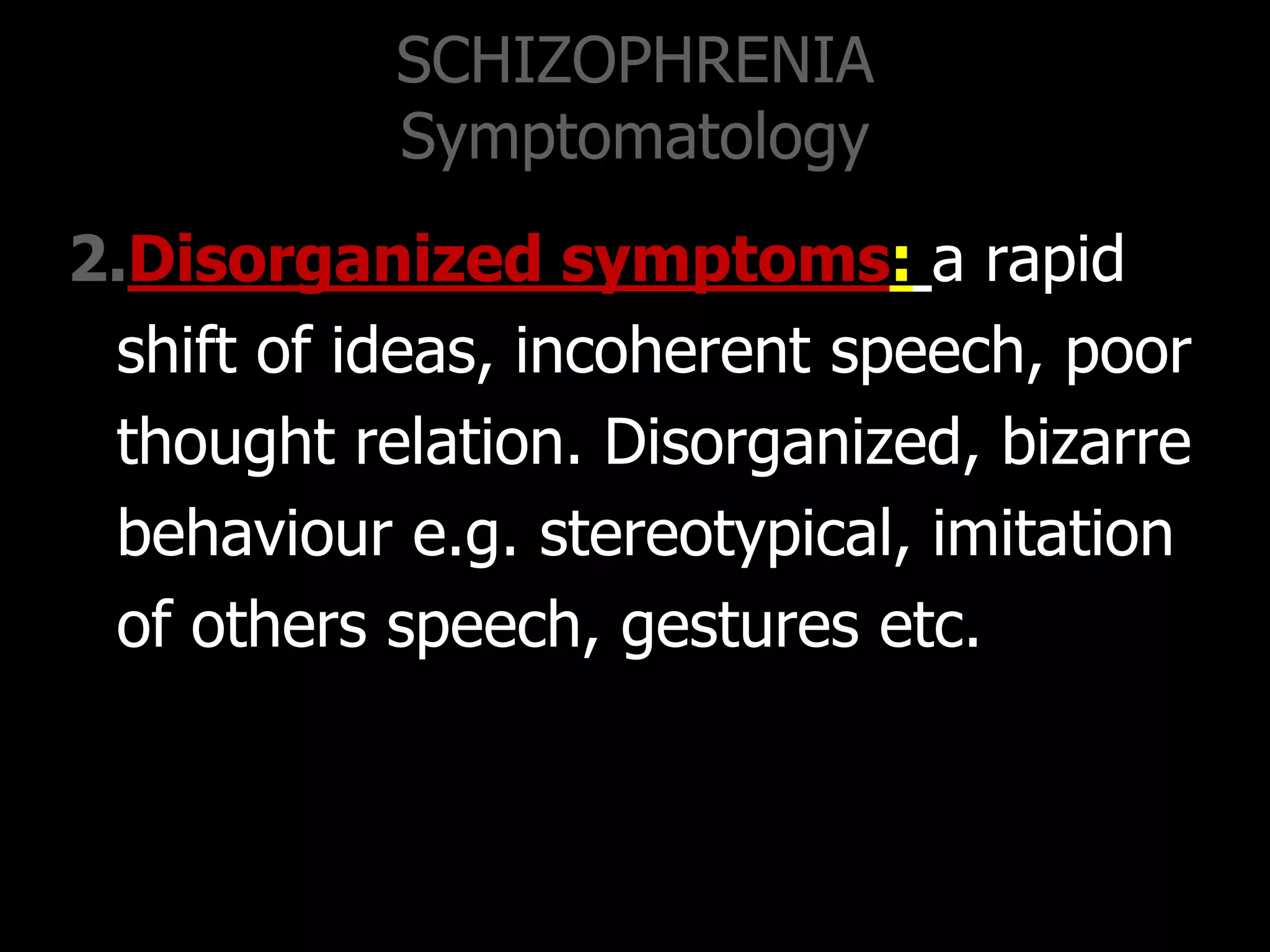 SCHIZOPHRENIA
Symptomatology
2.Disorganized symptoms: a rapid
shift of ideas, incoherent speech, poor
thought relation. Disorganized, bizarre
behaviour e.g. stereotypical, imitation
of others speech, gestures etc.
 