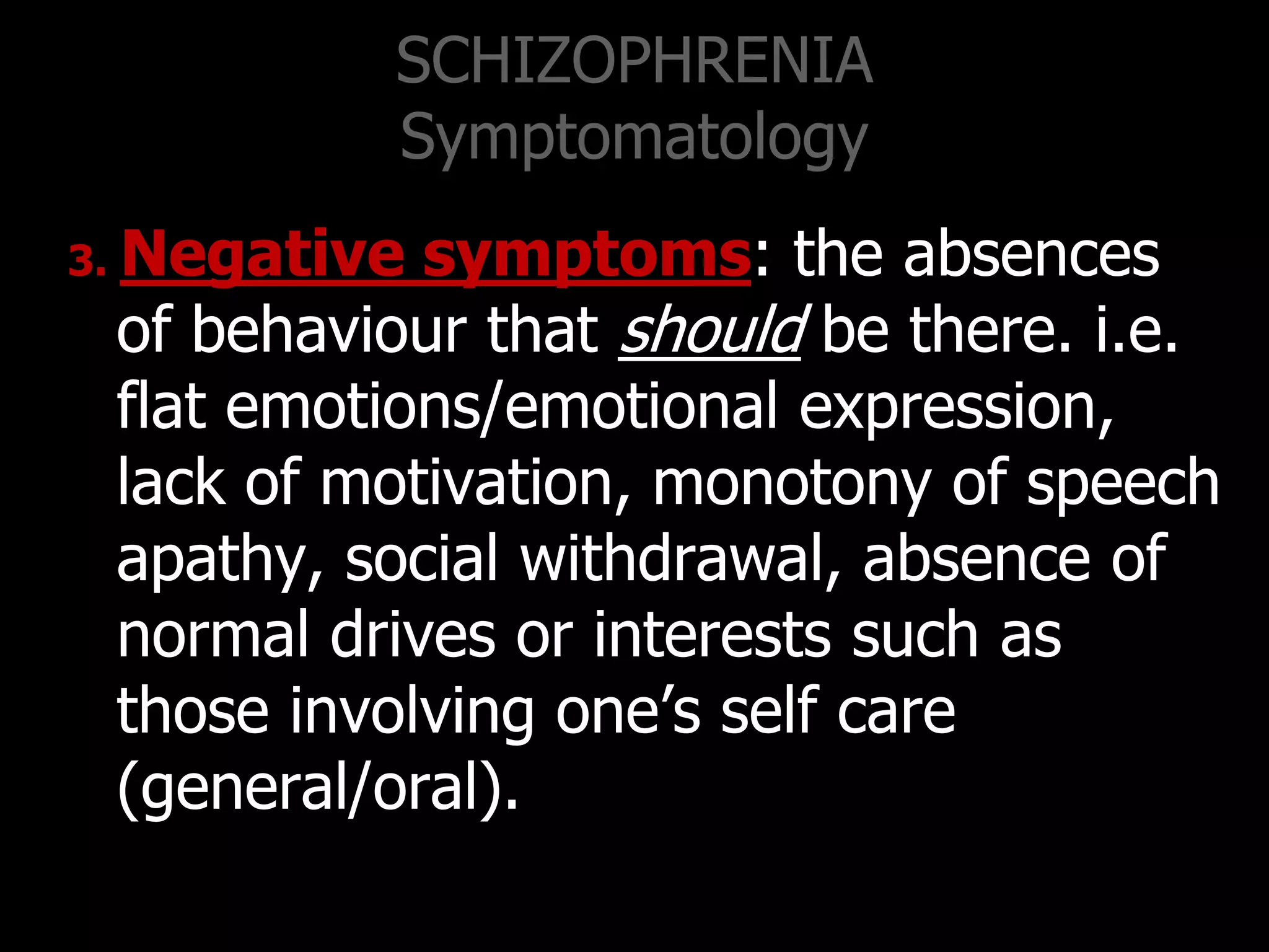SCHIZOPHRENIA
Symptomatology
3. Negative symptoms: the absences
of behaviour that should be there. i.e.
flat emotions/emotional expression,
lack of motivation, monotony of speech
apathy, social withdrawal, absence of
normal drives or interests such as
those involving one‟s self care
(general/oral).
 