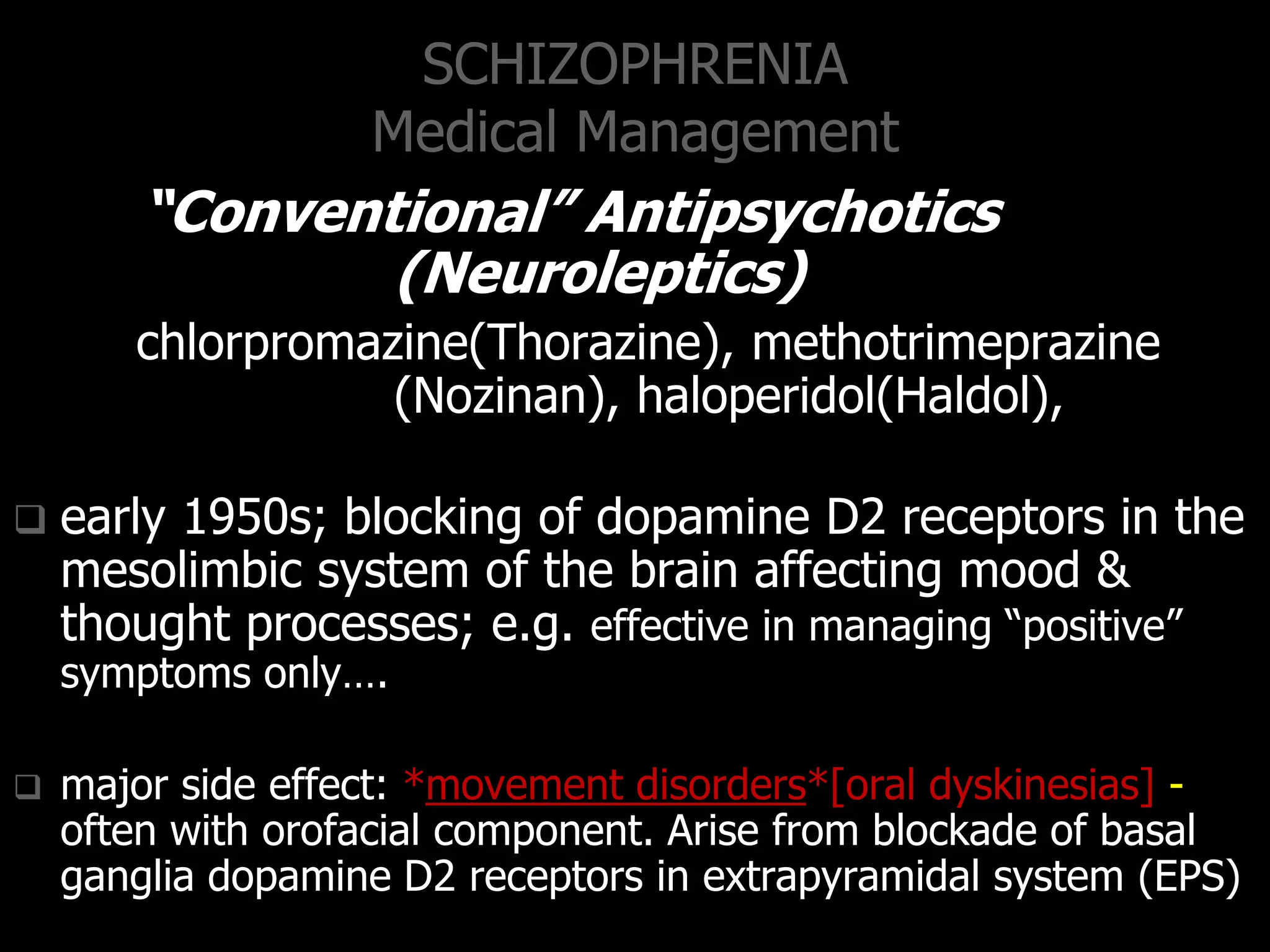 SCHIZOPHRENIA
Medical Management
“Conventional” Antipsychotics
(Neuroleptics)
chlorpromazine(Thorazine), methotrimeprazine
(Nozinan), haloperidol(Haldol),
 early 1950s; blocking of dopamine D2 receptors in the
mesolimbic system of the brain affecting mood &
thought processes; e.g. effective in managing “positive”
symptoms only….
 major side effect: *movement disorders*[oral dyskinesias] -
often with orofacial component. Arise from blockade of basal
ganglia dopamine D2 receptors in extrapyramidal system (EPS)
 