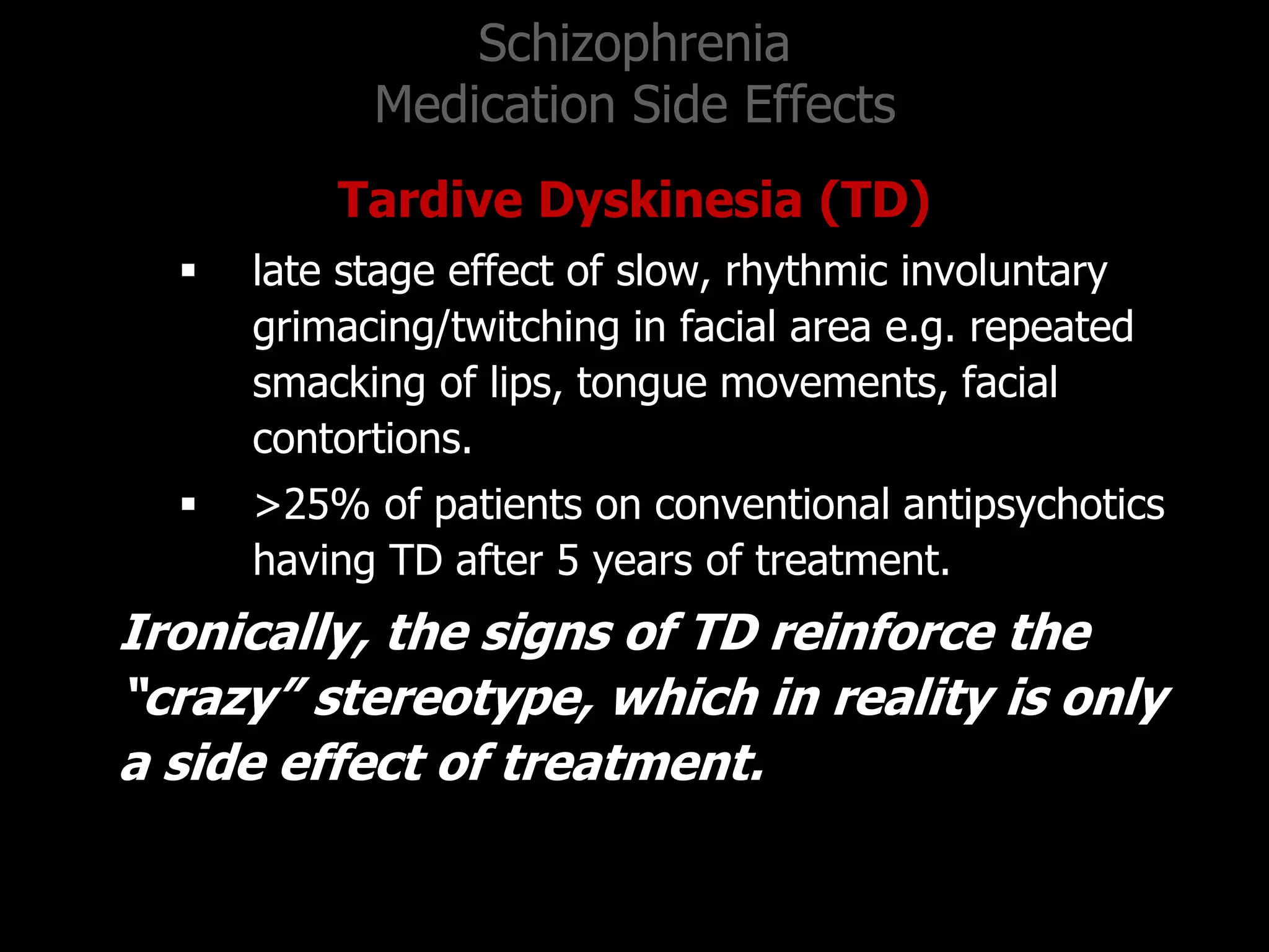 Schizophrenia
Medication Side Effects
Tardive Dyskinesia (TD)
 late stage effect of slow, rhythmic involuntary
grimacing/twitching in facial area e.g. repeated
smacking of lips, tongue movements, facial
contortions.
 >25% of patients on conventional antipsychotics
having TD after 5 years of treatment.
Ironically, the signs of TD reinforce the
“crazy” stereotype, which in reality is only
a side effect of treatment.
 