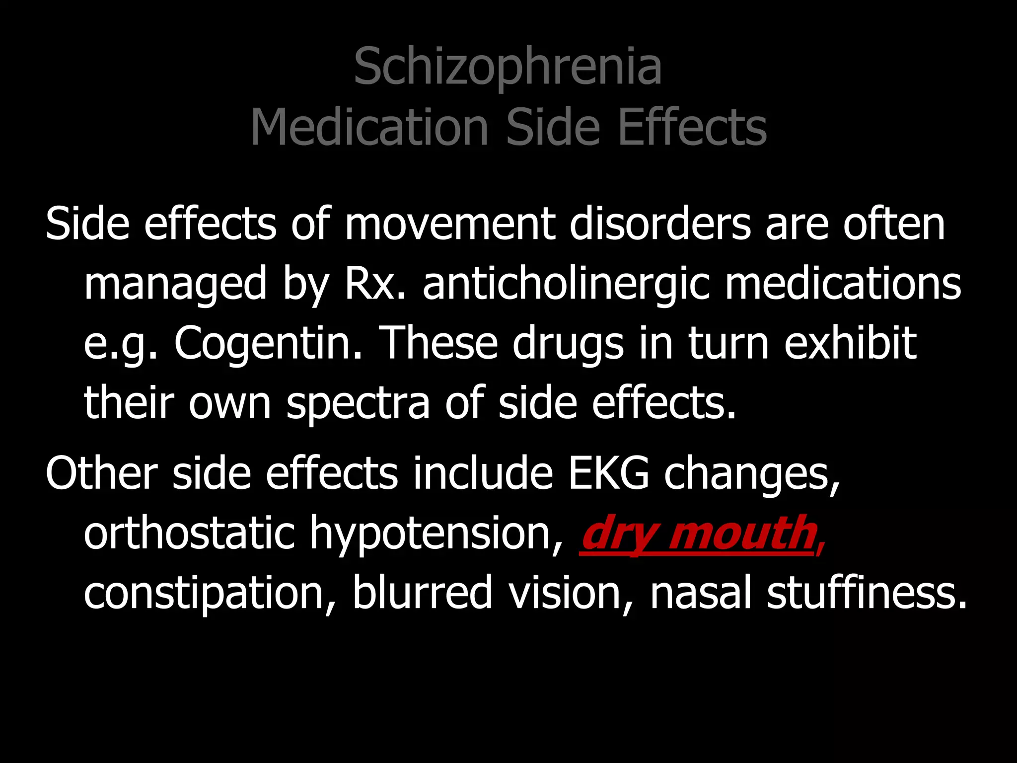 Schizophrenia
Medication Side Effects
Side effects of movement disorders are often
managed by Rx. anticholinergic medications
e.g. Cogentin. These drugs in turn exhibit
their own spectra of side effects.
Other side effects include EKG changes,
orthostatic hypotension, dry mouth,
constipation, blurred vision, nasal stuffiness.
 
