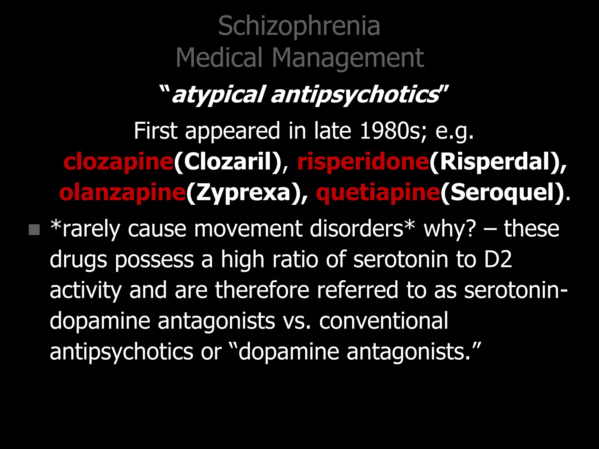 Schizophrenia
Medical Management
“atypical antipsychotics”
First appeared in late 1980s; e.g.
clozapine(Clozaril), risperidone(Risperdal),
olanzapine(Zyprexa), quetiapine(Seroquel).
 *rarely cause movement disorders* why? – these
drugs possess a high ratio of serotonin to D2
activity and are therefore referred to as serotonin-
dopamine antagonists vs. conventional
antipsychotics or “dopamine antagonists.”
 