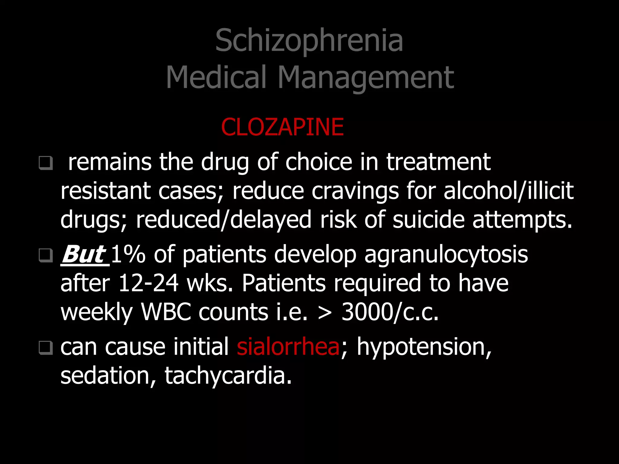 Schizophrenia
Medical Management
CLOZAPINE
 remains the drug of choice in treatment
resistant cases; reduce cravings for alcohol/illicit
drugs; reduced/delayed risk of suicide attempts.
 But 1% of patients develop agranulocytosis
after 12-24 wks. Patients required to have
weekly WBC counts i.e. > 3000/c.c.
 can cause initial sialorrhea; hypotension,
sedation, tachycardia.
 