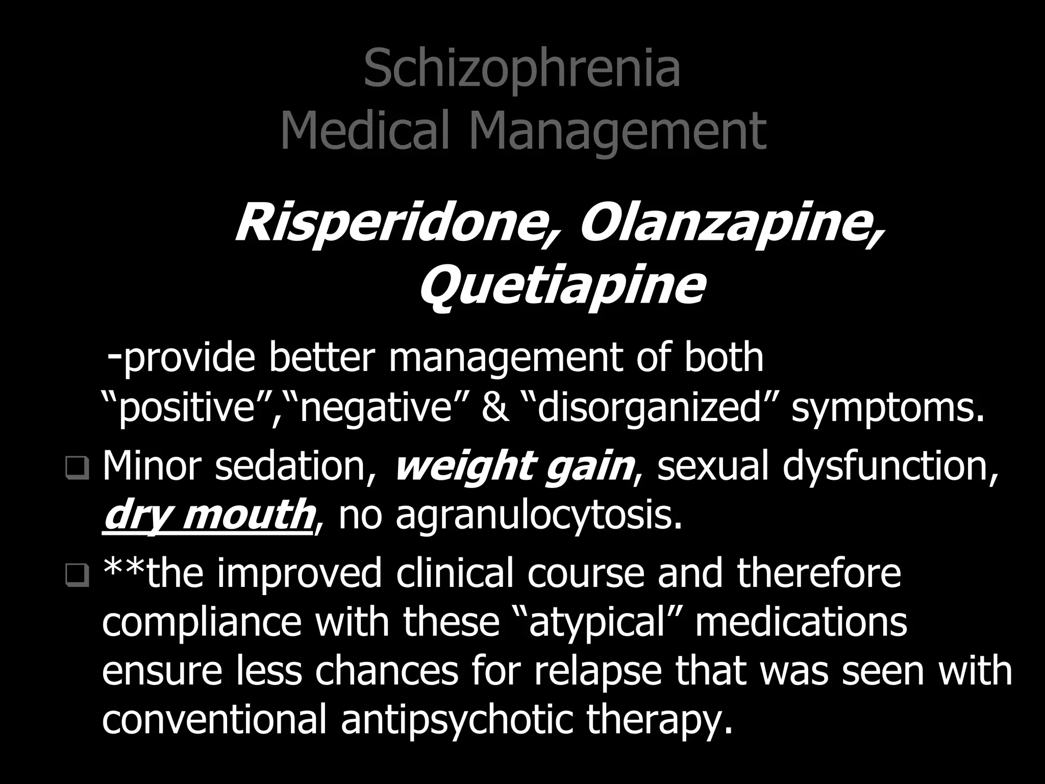 Schizophrenia
Medical Management
Risperidone, Olanzapine,
Quetiapine
-provide better management of both
“positive”,“negative” & “disorganized” symptoms.
 Minor sedation, weight gain, sexual dysfunction,
dry mouth, no agranulocytosis.
 **the improved clinical course and therefore
compliance with these “atypical” medications
ensure less chances for relapse that was seen with
conventional antipsychotic therapy.
 