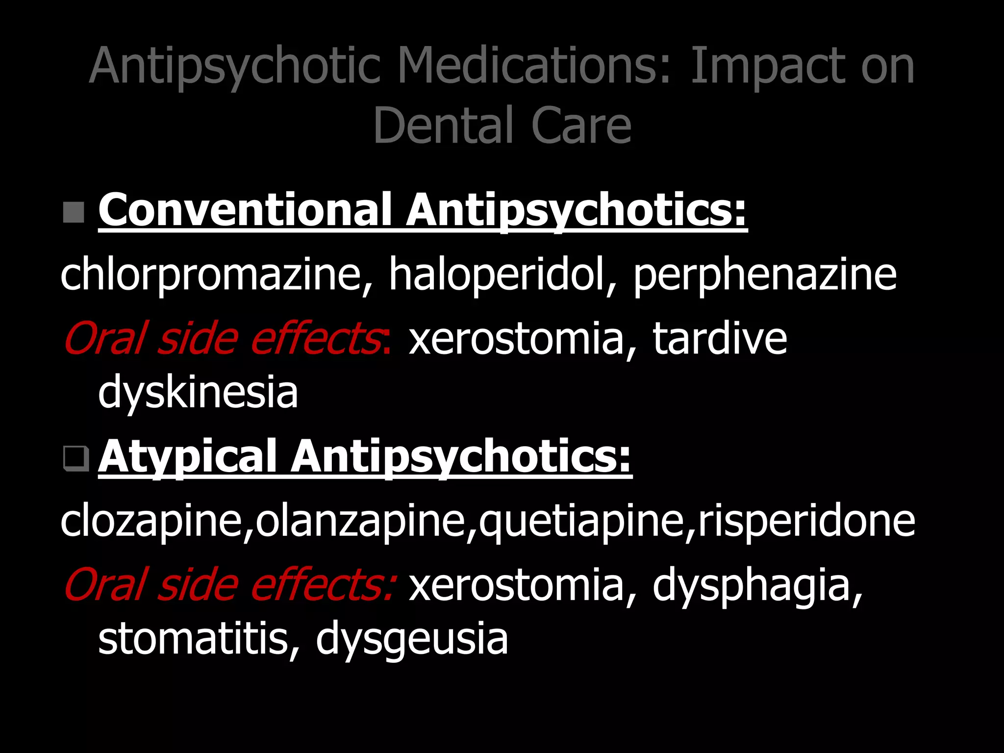 Antipsychotic Medications: Impact on
Dental Care
 Conventional Antipsychotics:
chlorpromazine, haloperidol, perphenazine
Oral side effects: xerostomia, tardive
dyskinesia
 Atypical Antipsychotics:
clozapine,olanzapine,quetiapine,risperidone
Oral side effects: xerostomia, dysphagia,
stomatitis, dysgeusia
 