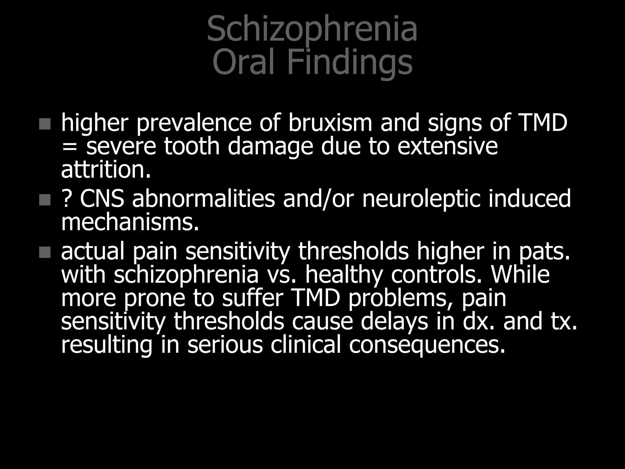 Schizophrenia
Oral Findings
 higher prevalence of bruxism and signs of TMD
= severe tooth damage due to extensive
attrition.
 ? CNS abnormalities and/or neuroleptic induced
mechanisms.
 actual pain sensitivity thresholds higher in pats.
with schizophrenia vs. healthy controls. While
more prone to suffer TMD problems, pain
sensitivity thresholds cause delays in dx. and tx.
resulting in serious clinical consequences.
 