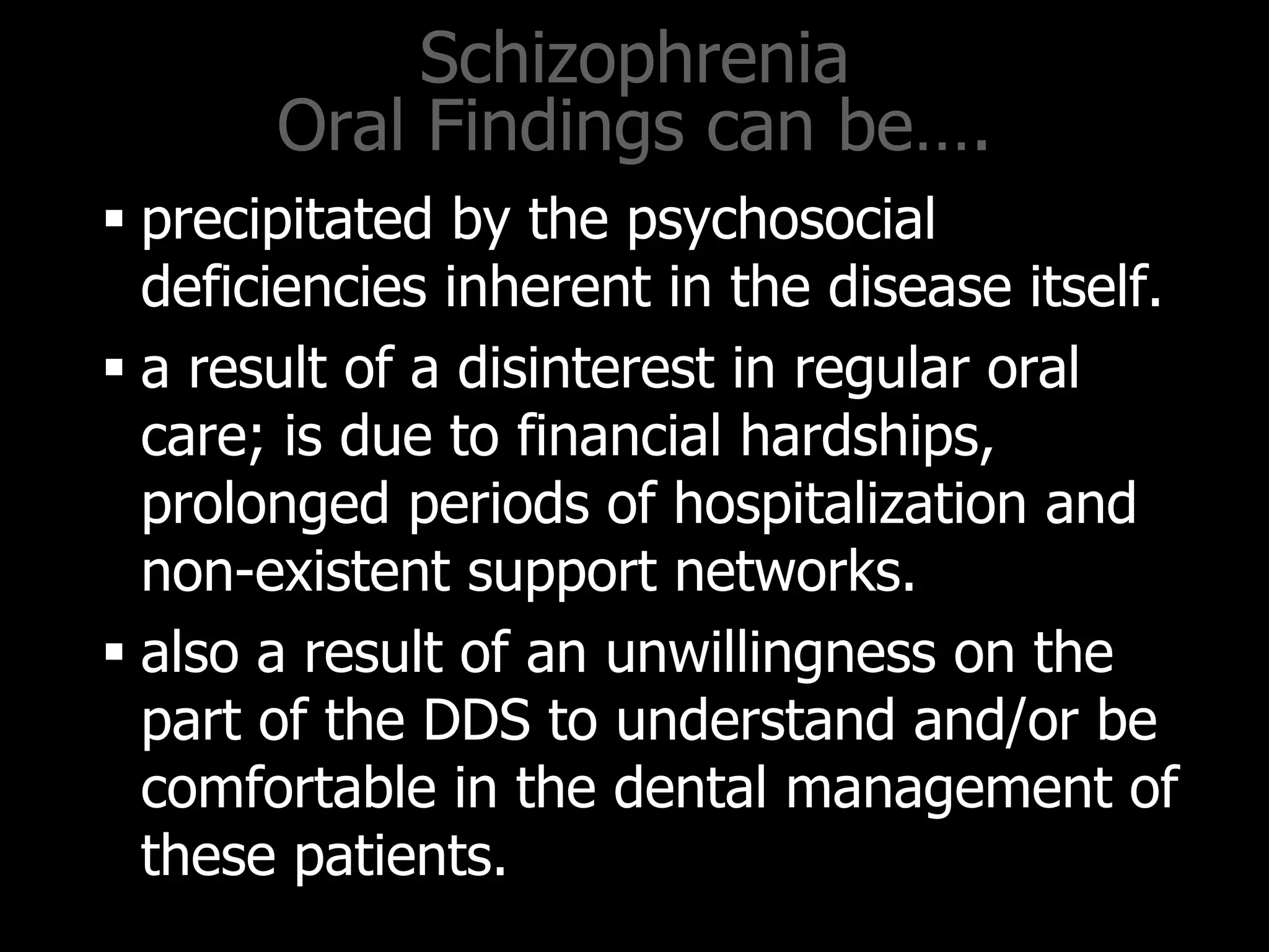 Schizophrenia
Oral Findings can be….
 precipitated by the psychosocial
deficiencies inherent in the disease itself.
 a result of a disinterest in regular oral
care; is due to financial hardships,
prolonged periods of hospitalization and
non-existent support networks.
 also a result of an unwillingness on the
part of the DDS to understand and/or be
comfortable in the dental management of
these patients.
 