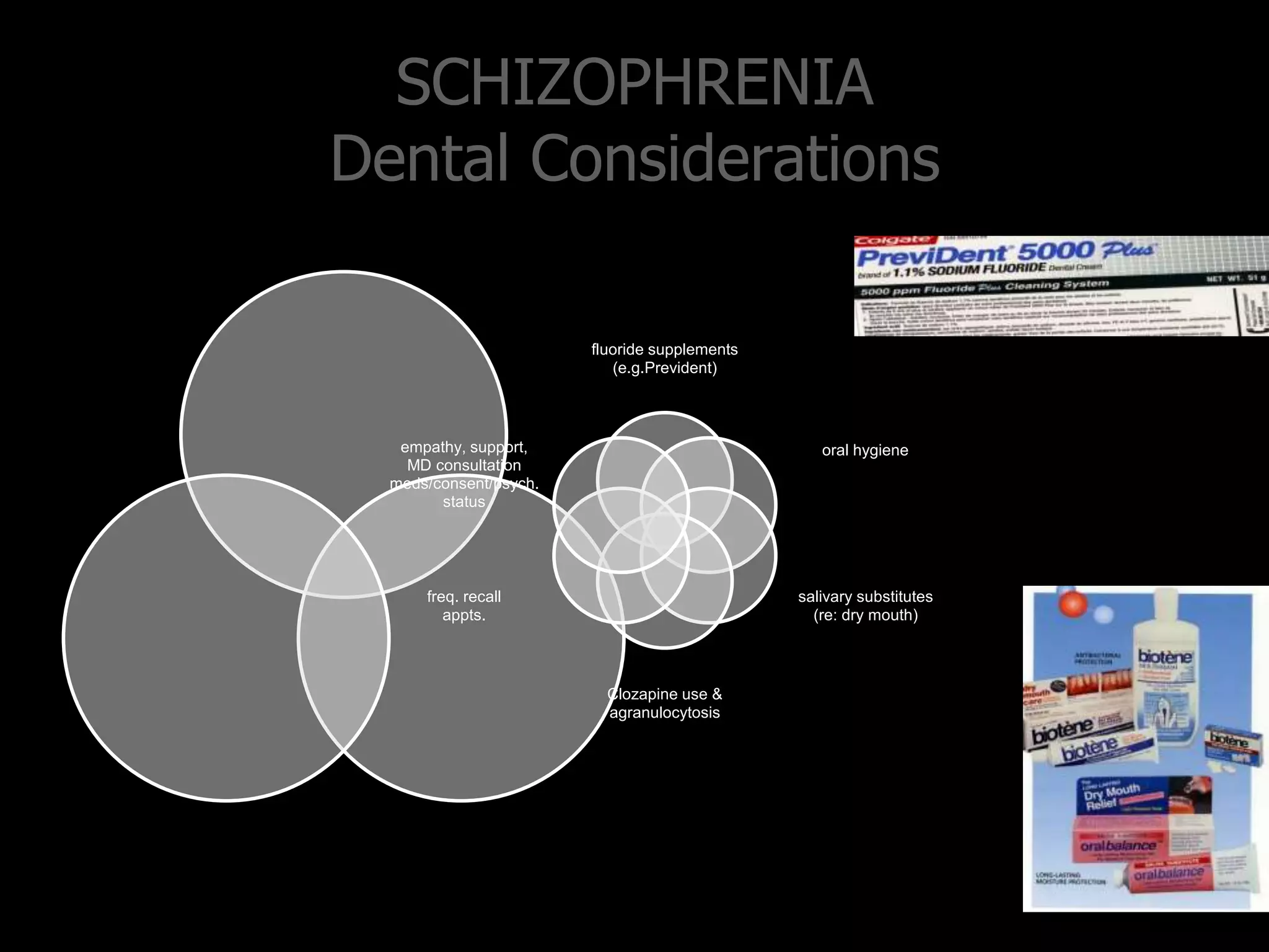 SCHIZOPHRENIA
Dental Considerations
fluoride supplements
(e.g.Prevident)
oral hygiene
salivary substitutes
(re: dry mouth)
Clozapine use &
agranulocytosis
freq. recall
appts.
empathy, support,
MD consultation
meds/consent/psych.
status
 
