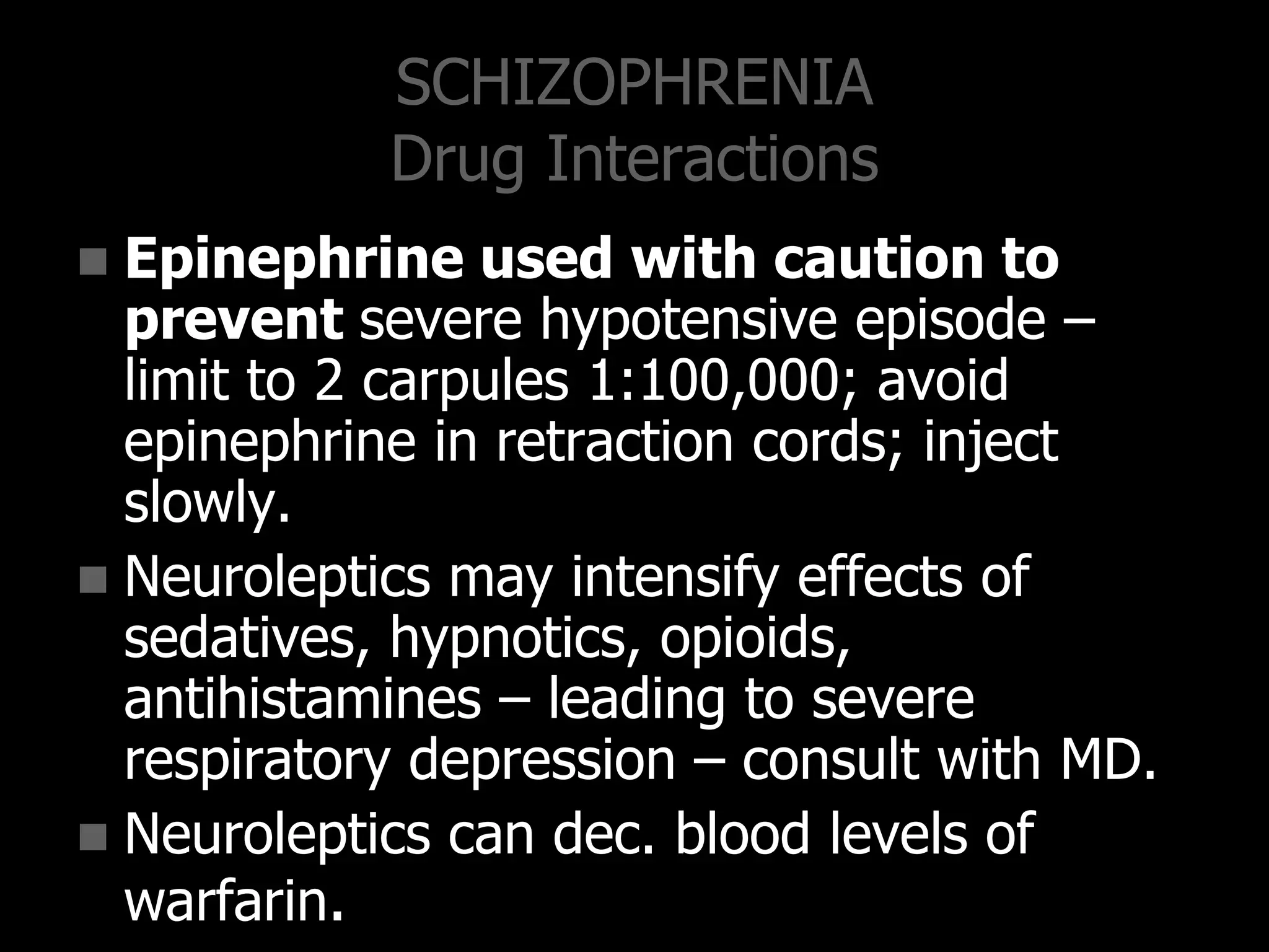 SCHIZOPHRENIA
Drug Interactions
 Epinephrine used with caution to
prevent severe hypotensive episode –
limit to 2 carpules 1:100,000; avoid
epinephrine in retraction cords; inject
slowly.
 Neuroleptics may intensify effects of
sedatives, hypnotics, opioids,
antihistamines – leading to severe
respiratory depression – consult with MD.
 Neuroleptics can dec. blood levels of
warfarin.
 
