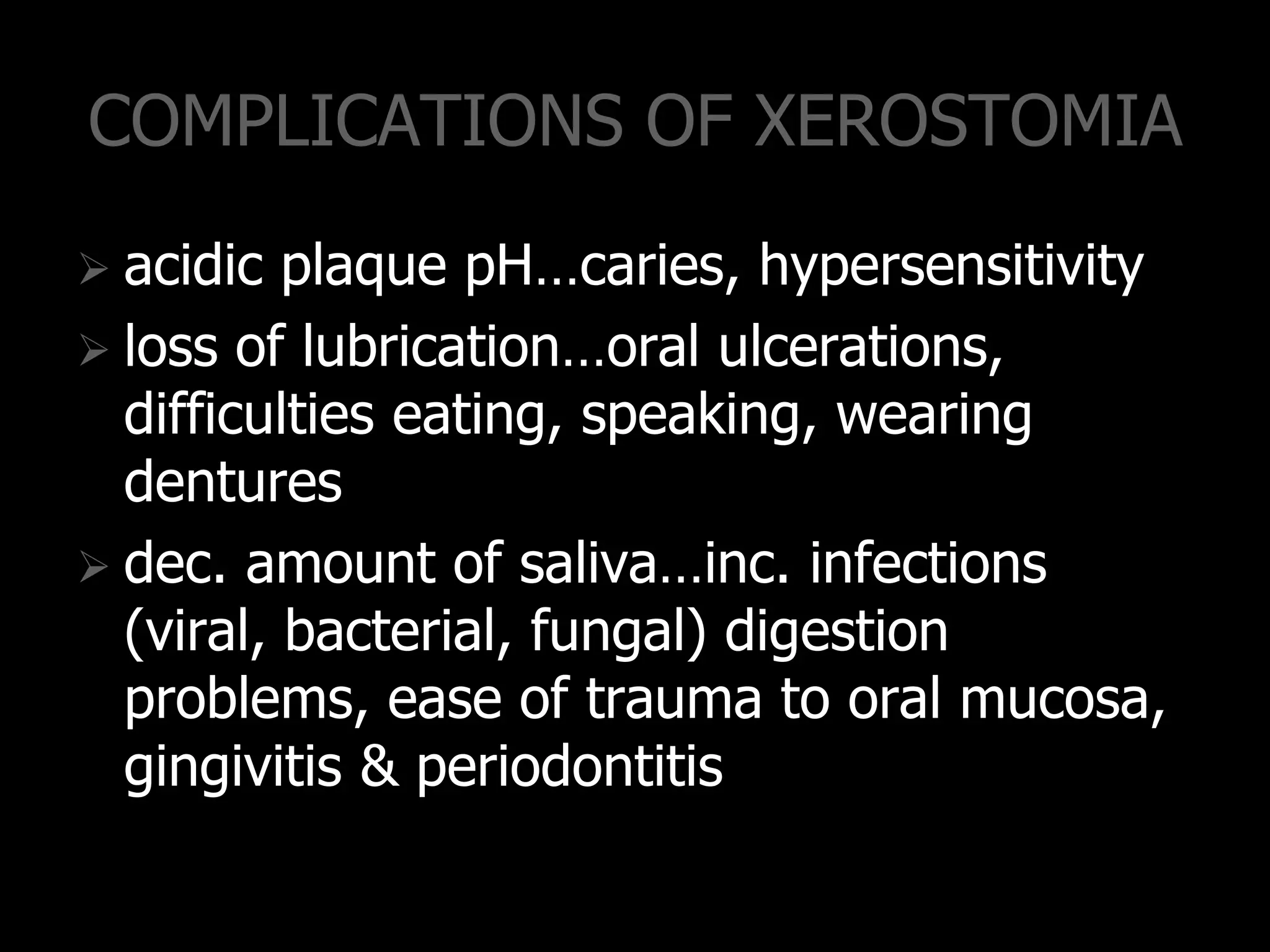 COMPLICATIONS OF XEROSTOMIA
 acidic plaque pH…caries, hypersensitivity
 loss of lubrication…oral ulcerations,
difficulties eating, speaking, wearing
dentures
 dec. amount of saliva…inc. infections
(viral, bacterial, fungal) digestion
problems, ease of trauma to oral mucosa,
gingivitis & periodontitis
 