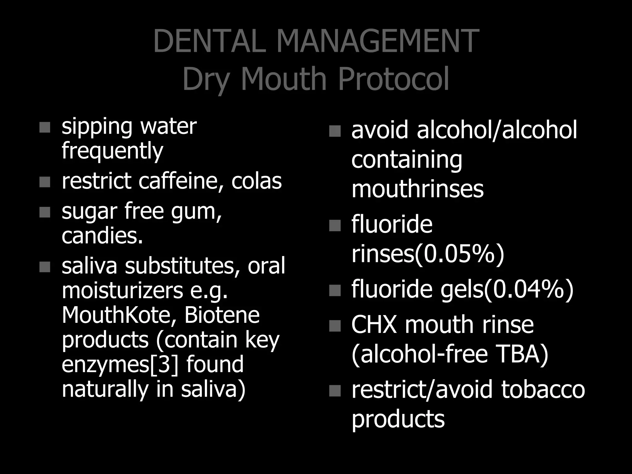 DENTAL MANAGEMENT
Dry Mouth Protocol
 sipping water
frequently
 restrict caffeine, colas
 sugar free gum,
candies.
 saliva substitutes, oral
moisturizers e.g.
MouthKote, Biotene
products (contain key
enzymes[3] found
naturally in saliva)
 avoid alcohol/alcohol
containing
mouthrinses
 fluoride
rinses(0.05%)
 fluoride gels(0.04%)
 CHX mouth rinse
(alcohol-free TBA)
 restrict/avoid tobacco
products
 