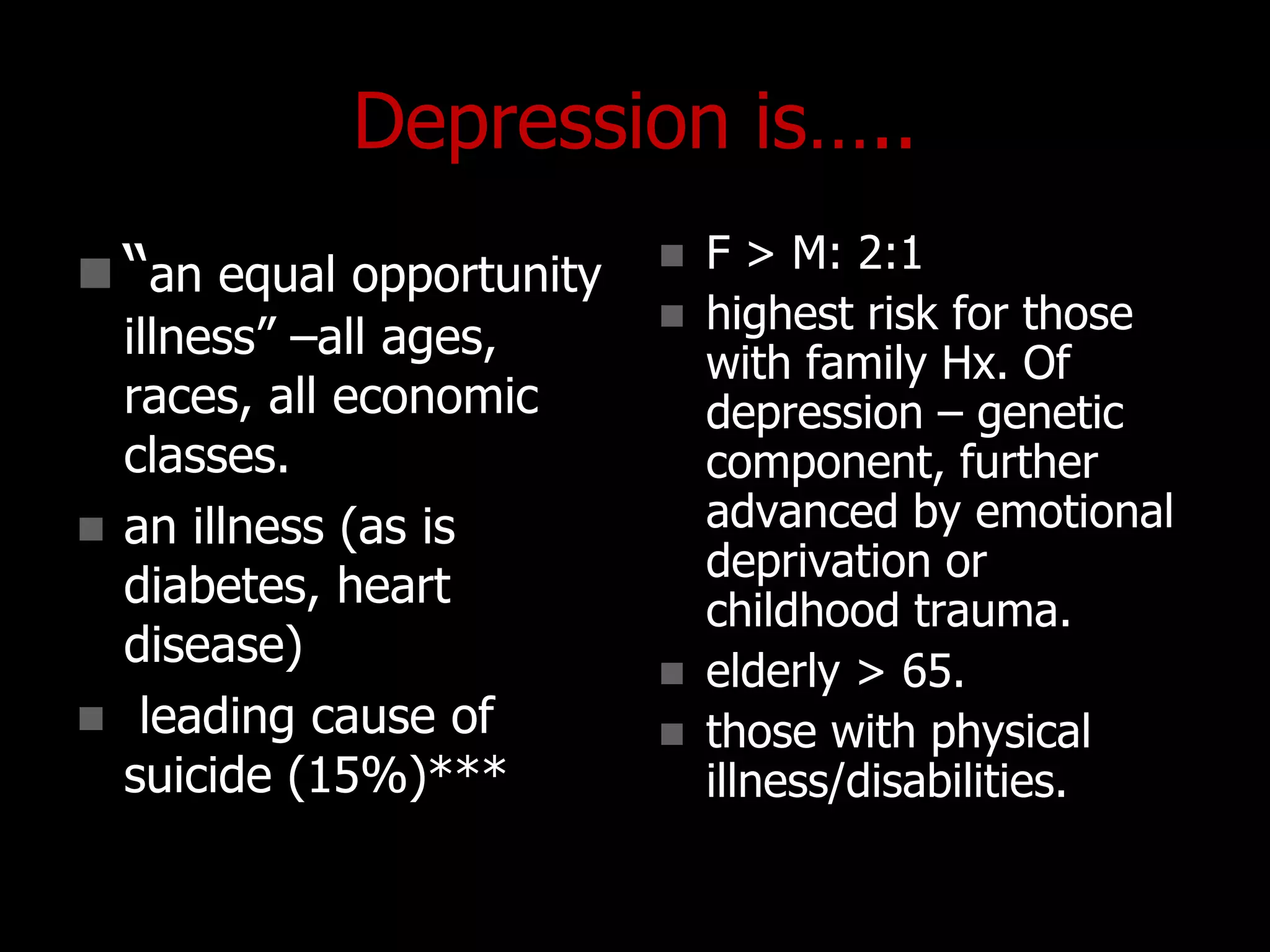 Depression is…..
 “an equal opportunity
illness” –all ages,
races, all economic
classes.
 an illness (as is
diabetes, heart
disease)
 leading cause of
suicide (15%)***
 F > M: 2:1
 highest risk for those
with family Hx. Of
depression – genetic
component, further
advanced by emotional
deprivation or
childhood trauma.
 elderly > 65.
 those with physical
illness/disabilities.
 