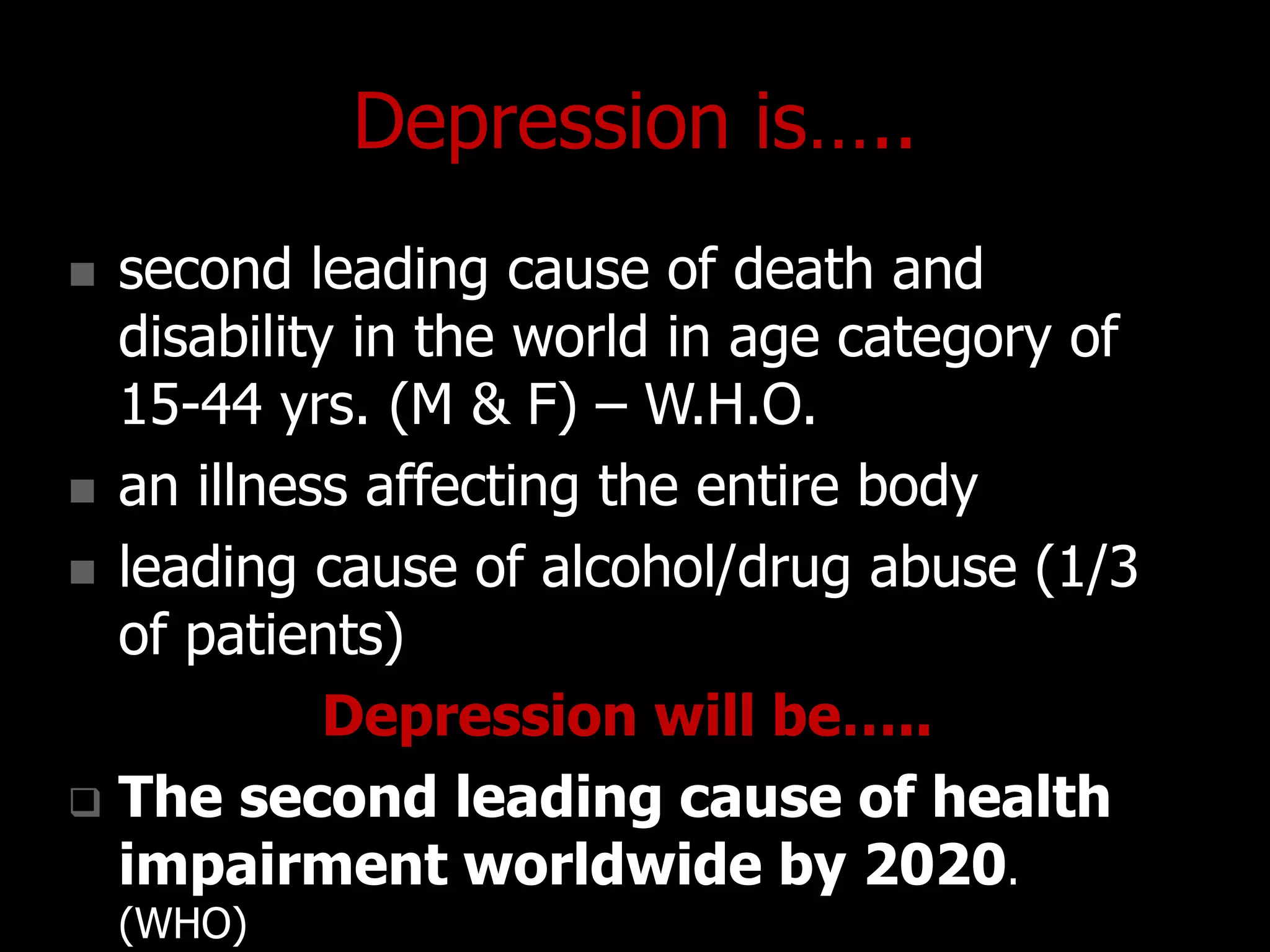 Depression is…..
 second leading cause of death and
disability in the world in age category of
15-44 yrs. (M & F) – W.H.O.
 an illness affecting the entire body
 leading cause of alcohol/drug abuse (1/3
of patients)
Depression will be…..
 The second leading cause of health
impairment worldwide by 2020.
(WHO)
 