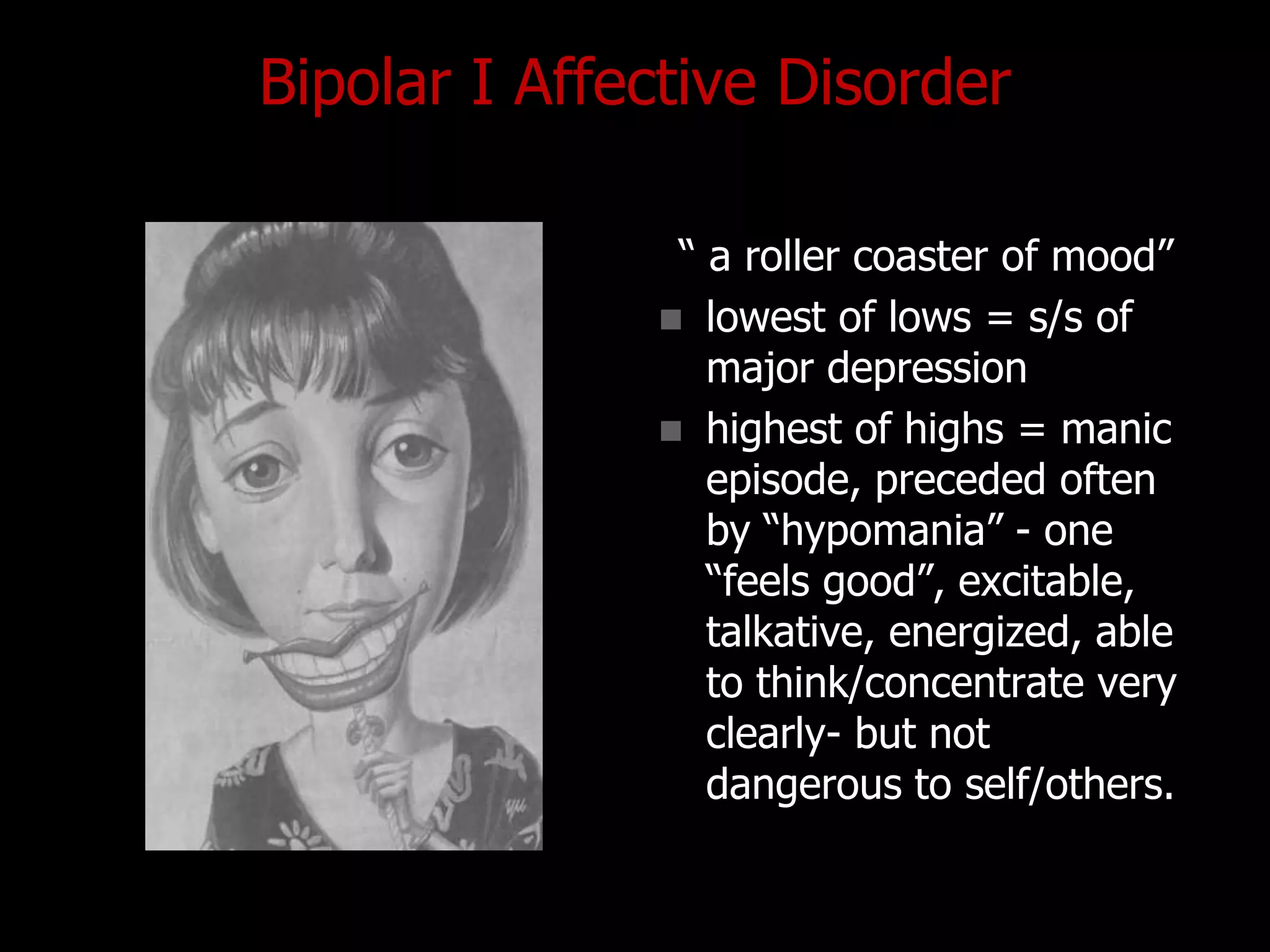 Bipolar I Affective Disorder
“ a roller coaster of mood”
 lowest of lows = s/s of
major depression
 highest of highs = manic
episode, preceded often
by “hypomania” - one
“feels good”, excitable,
talkative, energized, able
to think/concentrate very
clearly- but not
dangerous to self/others.
 