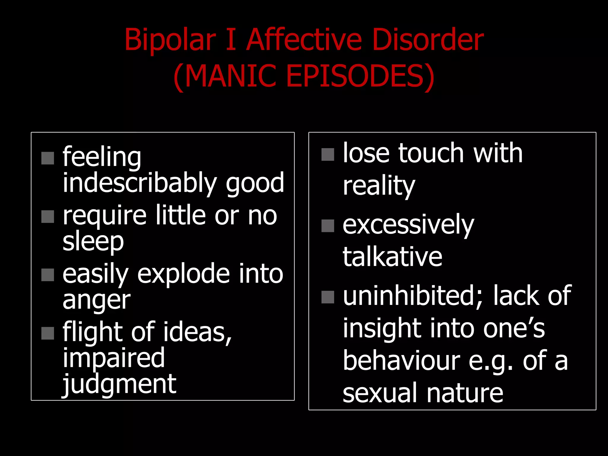 Bipolar I Affective Disorder
(MANIC EPISODES)
 feeling
indescribably good
 require little or no
sleep
 easily explode into
anger
 flight of ideas,
impaired
judgment
 lose touch with
reality
 excessively
talkative
 uninhibited; lack of
insight into one‟s
behaviour e.g. of a
sexual nature
 