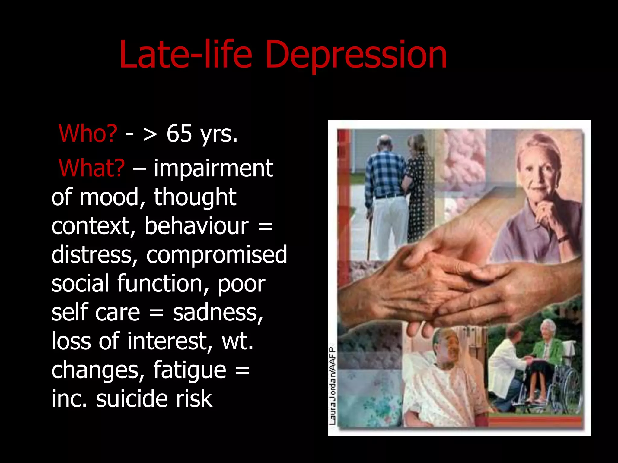 Late-life Depression
Who? - > 65 yrs.
What? – impairment
of mood, thought
context, behaviour =
distress, compromised
social function, poor
self care = sadness,
loss of interest, wt.
changes, fatigue =
inc. suicide risk
 