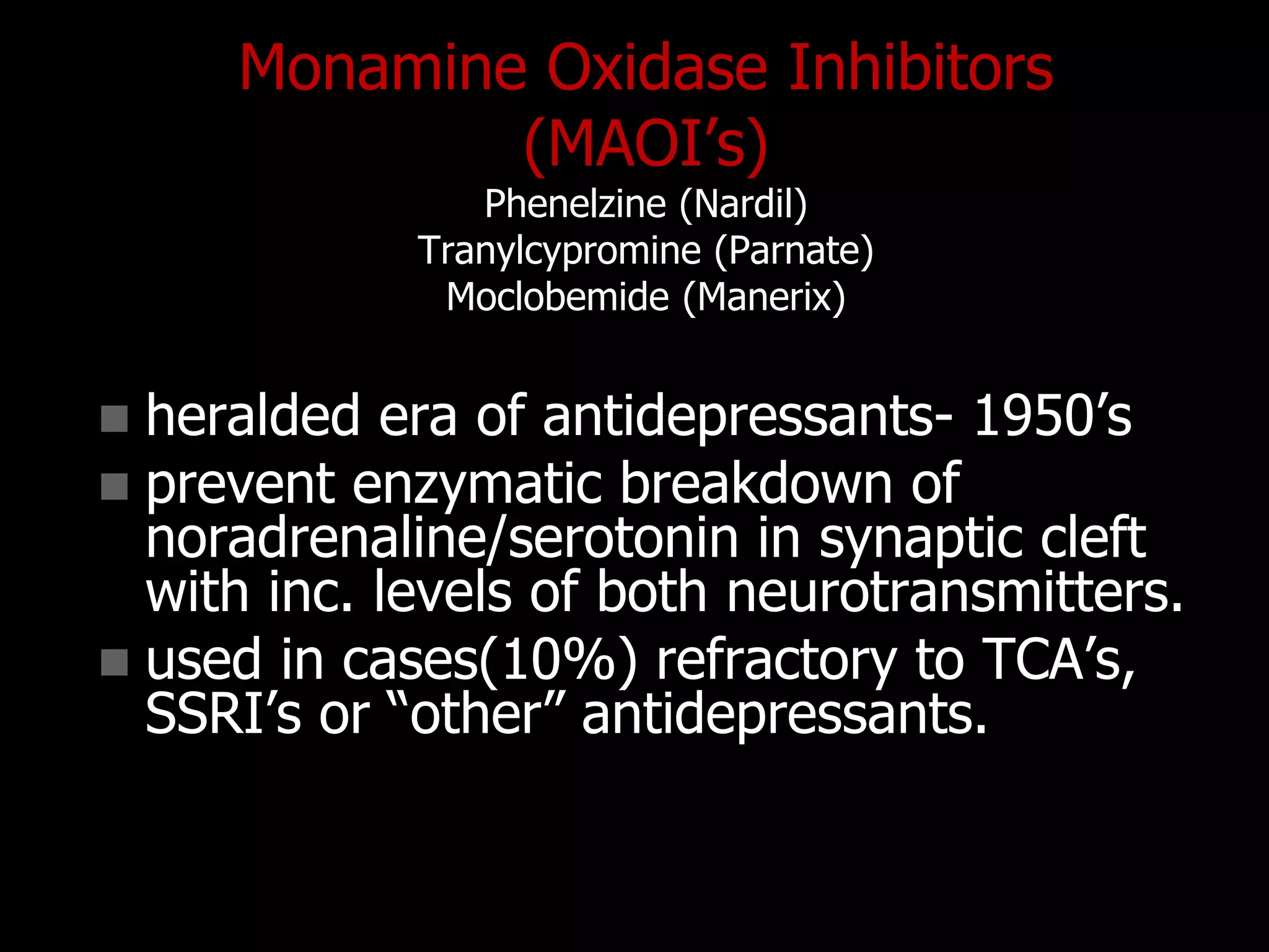 Monamine Oxidase Inhibitors
(MAOI‟s)
Phenelzine (Nardil)
Tranylcypromine (Parnate)
Moclobemide (Manerix)
 heralded era of antidepressants- 1950‟s
 prevent enzymatic breakdown of
noradrenaline/serotonin in synaptic cleft
with inc. levels of both neurotransmitters.
 used in cases(10%) refractory to TCA‟s,
SSRI‟s or “other” antidepressants.
 