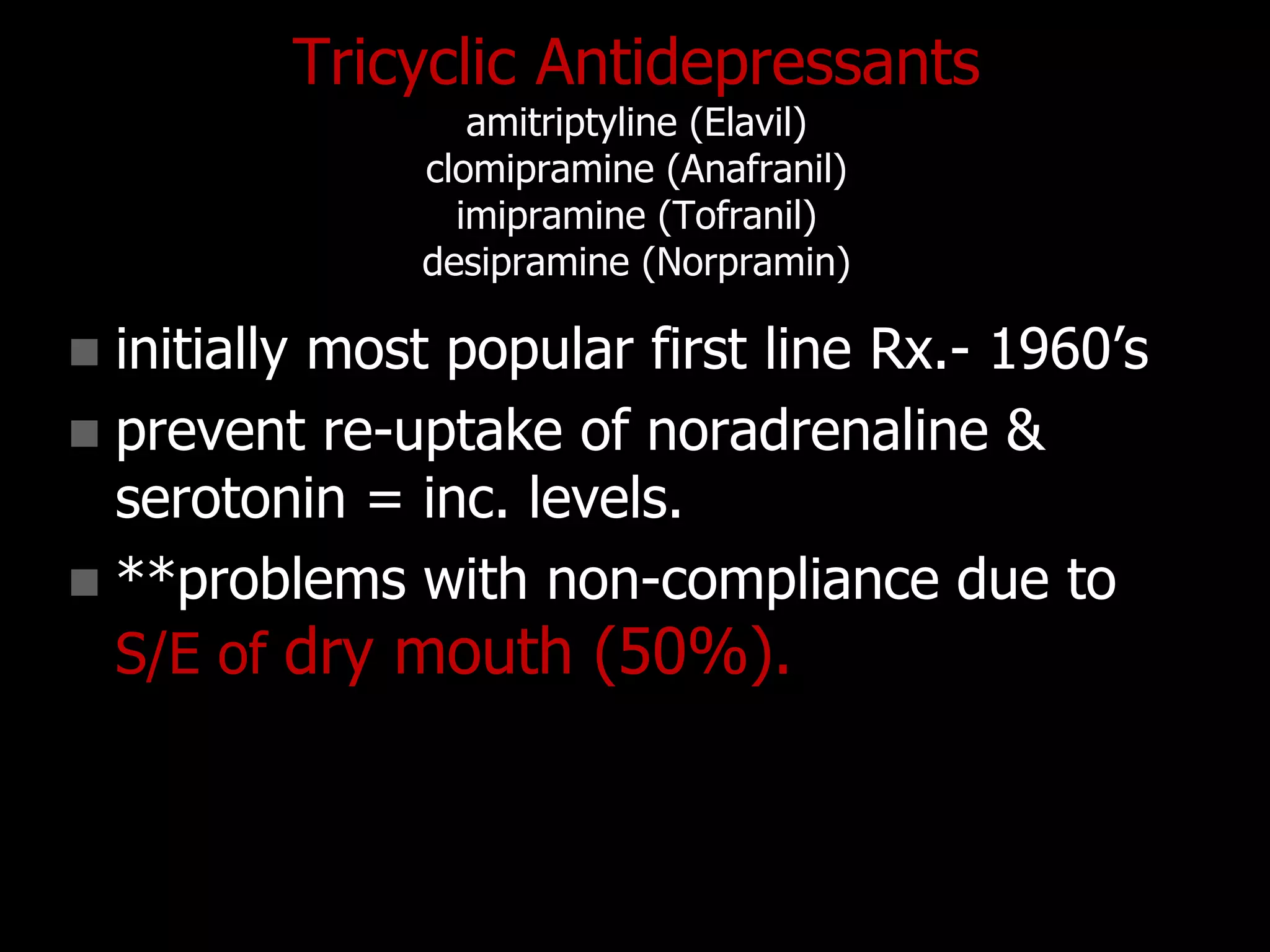 Tricyclic Antidepressants
amitriptyline (Elavil)
clomipramine (Anafranil)
imipramine (Tofranil)
desipramine (Norpramin)
 initially most popular first line Rx.- 1960‟s
 prevent re-uptake of noradrenaline &
serotonin = inc. levels.
 **problems with non-compliance due to
S/E of dry mouth (50%).
 