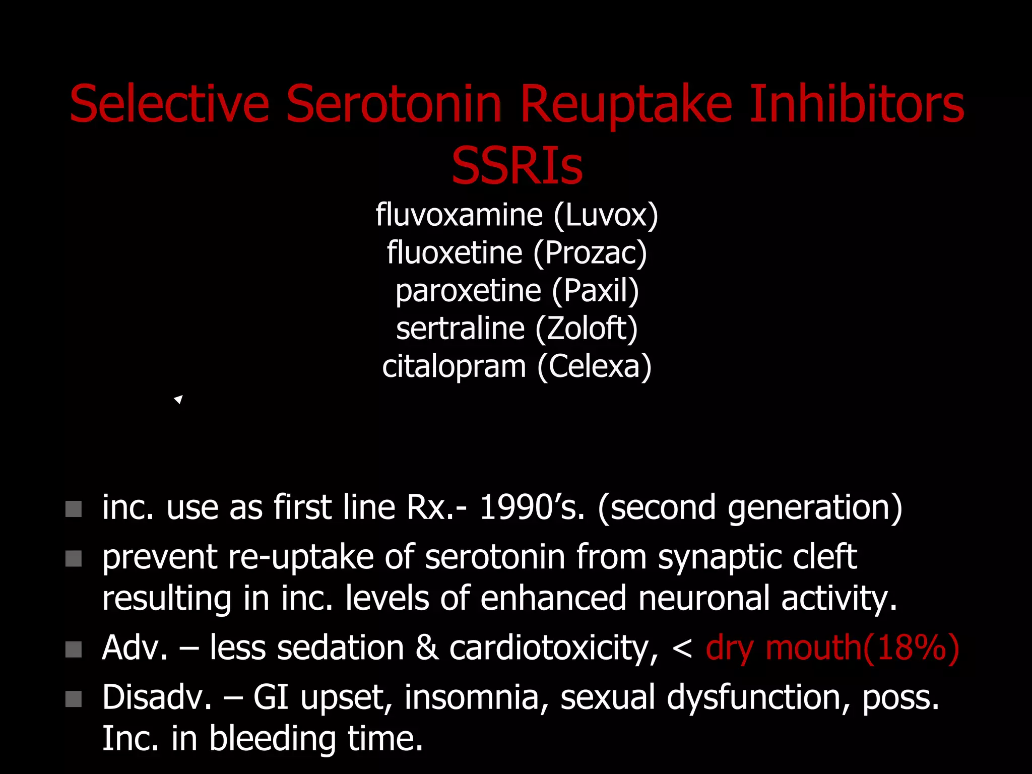Selective Serotonin Reuptake Inhibitors
SSRIs
fluvoxamine (Luvox)
fluoxetine (Prozac)
paroxetine (Paxil)
sertraline (Zoloft)
citalopram (Celexa)
 inc. use as first line Rx.- 1990‟s. (second generation)
 prevent re-uptake of serotonin from synaptic cleft
resulting in inc. levels of enhanced neuronal activity.
 Adv. – less sedation & cardiotoxicity, < dry mouth(18%)
 Disadv. – GI upset, insomnia, sexual dysfunction, poss.
Inc. in bleeding time.
 