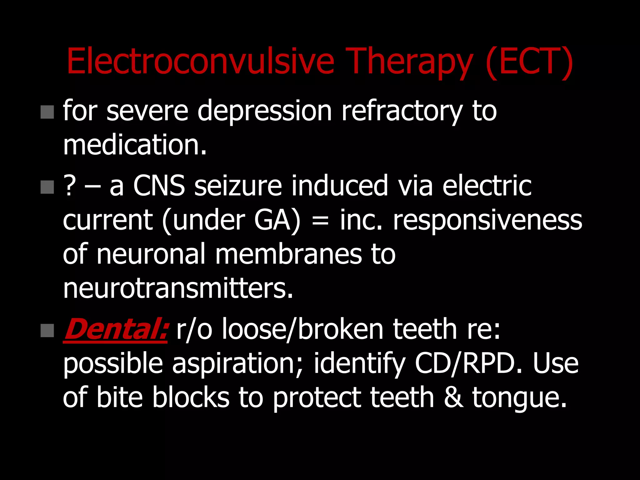 Electroconvulsive Therapy (ECT)
 for severe depression refractory to
medication.
 ? – a CNS seizure induced via electric
current (under GA) = inc. responsiveness
of neuronal membranes to
neurotransmitters.
 Dental: r/o loose/broken teeth re:
possible aspiration; identify CD/RPD. Use
of bite blocks to protect teeth & tongue.
 