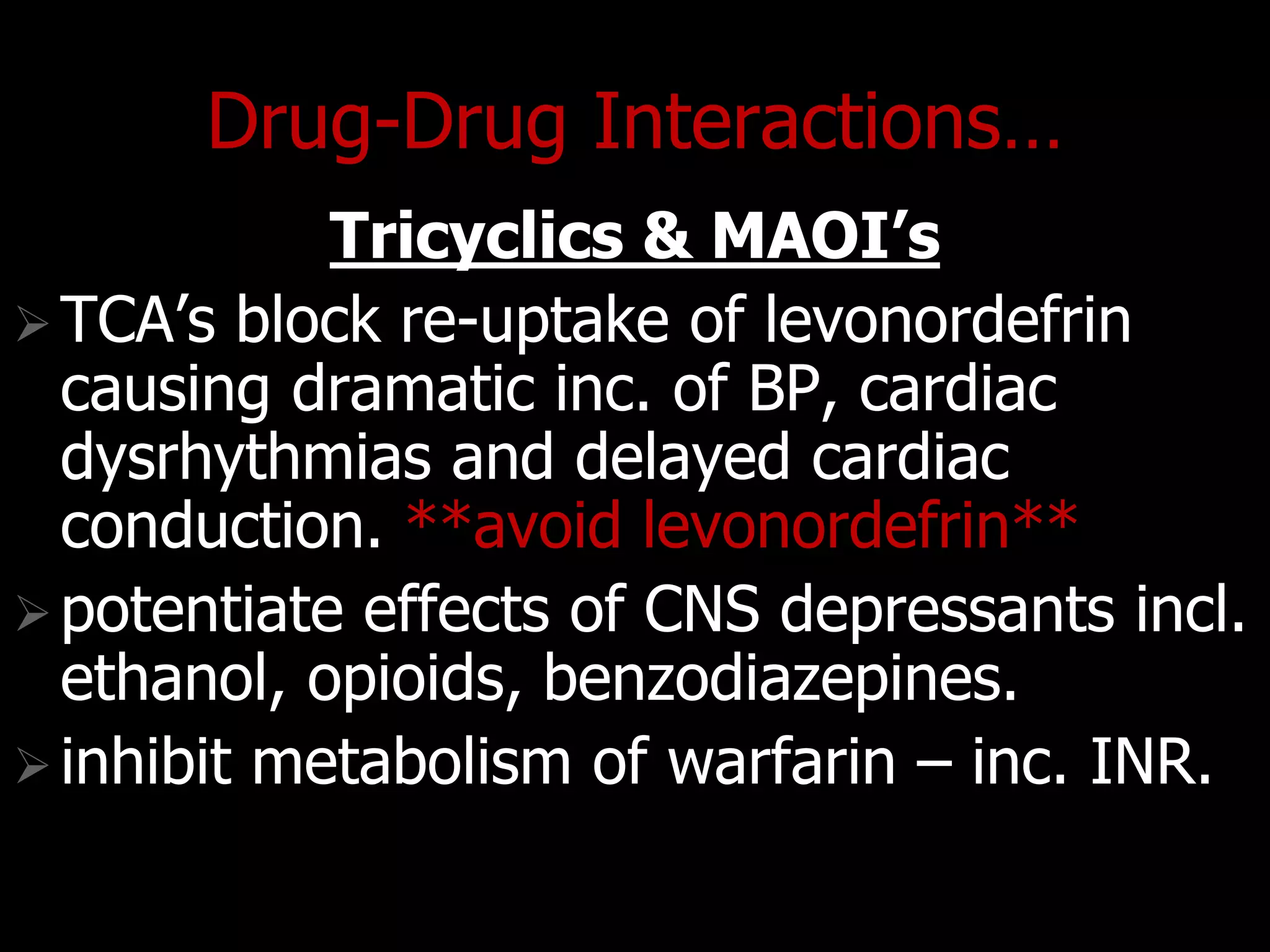 Drug-Drug Interactions…
Tricyclics & MAOI’s
TCA‟s block re-uptake of levonordefrin
causing dramatic inc. of BP, cardiac
dysrhythmias and delayed cardiac
conduction. **avoid levonordefrin**
potentiate effects of CNS depressants incl.
ethanol, opioids, benzodiazepines.
inhibit metabolism of warfarin – inc. INR.
 